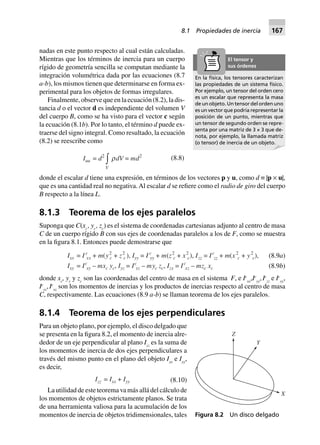 nadas en este punto respecto al cual están calculadas.
Mientras que los términos de inercia para un cuerpo
rígido de geometría sencilla se computan mediante la
integración volumétrica dada por las ecuaciones (8.7
a-b), los mismos tienen que determinarse en forma ex-
perimental para los objetos de formas irregulares.
Finalmente, observe que en la ecuación (8.2), la dis-
tancia d o el vector d es independiente del volumen V
del cuerpo B, como se ha visto para el vector c según
la ecuación (8.1b). Por lo tanto, el término d puede ex-
traerse del signo integral. Como resultado, la ecuación
(8.2) se reescribe como
Iuu = d2
V
zrdV = md2
(8.8)
donde el escalar d tiene una expresión, en términos de los vectores p y u, como d ≡ |p × u|,
que es una cantidad real no negativa.Al escalar d se refiere como el radio de giro del cuerpo
B respecto a la línea L.
8.1.3 Teorema de los ejes paralelos
Suponga que C(xc
, yc
, zc
) es el sistema de coordenadas cartesianas adjunto al centro de masa
C de un cuerpo rígido B con sus ejes de coordenadas paralelos a los de F, como se muestra
en la figura 8.1. Entonces puede demostrarse que
(8.9a)Ixx = I c
xx + m(y2
c + z2
c ), Iyy = I c
yy + m(z2
c + x2
c), Izz = Ic
zz + m(x2
c + y2
c),
Ixy = Ic
xy – mxc yc, Iyz = Ic
yz – myc zc, Izx = Ic
xz – mzc xc (8.9b)
donde xc
, yc
y zc
son las coordenadas del centro de masa en el sistema F, e Ic
xx
,Ic
yy
,Ic
zz
e Ic
xy
,
Ic
yz
,Ic
xz
son los momentos de inercias y los productos de inercias respecto al centro de masa
C, respectivamente. Las ecuaciones (8.9 a-b) se llaman teorema de los ejes paralelos.
8.1.4 Teorema de los ejes perpendiculares
Para un objeto plano, por ejemplo, el disco delgado que
se presenta en la figura 8.2, el momento de inercia alre-
dedor de un eje perpendicular al plano Izz
es la suma de
los momentos de inercia de dos ejes perpendiculares a
través del mismo punto en el plano del objeto Ixx
e Iyy
,
es decir,
Izz = Ixx + Iyy (8.10)
La utilidad de este teorema va más allá del cálculo de
los momentos de objetos estrictamente planos. Se trata
de una herramienta valiosa para la acumulación de los
momentos de inercia de objetos tridimensionales, tales
En la física, los tensores caracterizan
las propiedades de un sistema físico.
Por ejemplo, un tensor del orden cero
es un escalar que representa la masa
de un objeto. Un tensor del orden uno
es un vector que podría representar la
posición de un punto, mientras que
un tensor de segundo orden se repre-
senta por una matriz de 3 × 3 que de-
nota, por ejemplo, la llamada matriz
(o tensor) de inercia de un objeto.
El tensor y
sus órdenes
Figura 8.2 Un disco delgado
Z
Y
X
8.1 Propiedades de inercia 167
 