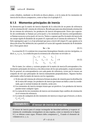 168 CAPÍTULO 8 Dinámica
como cilindros, mediante su división en discos planos, y en la suma de los momentos de
inercia de los discos compuestos, como se hace en el ejemplo 8.3.
8.1.5 Momentos principales de inercia
Se demuestra que la matriz de inercia depende de la selección de un punto de referencia
y de la orientación del sistema de referencia. Resulta que para una determinada orientación
de un sistema de referencia, los productos de inercia desaparecerán. Estos ejes especia-
les de coordenadas se llaman ejes principales y los momentos de inercia correspondientes
se llaman momentos principales de inercia.Vamos a suponer que I es la matriz de inercia de
un cuerpo rígido B alrededor de un punto O, expresado en el sistema de referencia F. Tam-
bién supongamos que L es el eje principal que pasa a través del origen O y que apunta en la
dirección de u. Por definición, u es paralelo al vector del segundo momento de B alrededor
de L. Esto quiere decir
Iu = lu (8.11)
La ecuación (8.11) contiene tres ecuaciones homogéneas lineales con tres incógnitas, es
decir, ux
, uy
y uz
. La condición para la existencia de soluciones no triviales es
I I I
I I I
I I I
xx xy xz
yx yy yz
zx zy zz
-
-
-
l
l
l
= 0 (8.12)
Por lo tanto, los valores y vectores propios de la matriz de inercia I corresponden a los
momentos principales de inercia y a las direcciones de los ejes principales, respectivamente.
Por lo general, en correspondencia con cada punto de referencia, existe por lo menos un
conjunto de tres ejes principales de inercia mutuamente perpendiculares. Algunos hechos
adicionales sobre la matriz de inercia son los siguientes:
iii) Si dos ejes del sistema de referencia forman un plano de simetría para la distribución
de la masa del cuerpo, los productos de inercia que tienen un índice como la coorde-
nada, que es normal al plano de simetría, serán cero.
iii) Los momentos de inercia siempre tienen que ser positivos. Los productos de inercia
pueden tener cualquier signo.
iii) La suma de los tres momentos de inercia son invariantes bajo cambios de orientación
en el sistema de referencia.
iv) La suma de cualquiera de dos momentos de inercia es mayor que el tercero, es decir,
Ixx
+ Iyy
> Izz
.
Ejemplo 8.1 El tensor de inercia de una caja
El tensor de inercia para el cuerpo rectangular de densidad uniforme ρ respecto al
sistema de coordenadas rectangulares en una esquina, como se muestra en la figura
8.3, se obtiene como sigue. Primero debe computarse Ixx
. Usando el elemento de
volumen en (x, y, z),
dV = dx dy dz
 