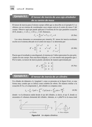 170 CAPÍTULO 8 Dinámica
Ejemplo 8.2 El tensor de inercia de una caja alrededor
de su centro de masa
El tensor de inercia para el mismo cuerpo sólido que se describe en el ejemplo 8.1 se
obtiene con un sistema de coordenadas cuyo origen está en el centro de masa C del
cuerpo. Observe aquí que puede aplicarse el teorema de los ejes paralelos ecuación
(8.9), donde xc
= w/2, yc
= l/2 y zc
= h/2. Entonces,
Ic
zz =
m
12
(w2
+ l2
), y Ic
xy 0= (8.18a)
Los otros elementos se encuentran por simetría. El tensor de inercia resultante
escrito en el sistema ubicado en el centro de masa C se determina por
IC
=
m
h l
w h
l w
12
0 0
0 0
0 0
2 2
2 2
2 2
+
+
+
L
N
MMM
O
Q
PPP
(8.18b)
Puesto que el resultado es una diagonal, el sistema en C debe representar los ejes prin-
cipales de este cuerpo. Para una barra delgada, w y h son mucho más pequeños que l.
Por lo tanto, su tensor de inercia puede calcularse de manera aproximada por
IC
=
ml2
12
1 0 0
0 0 0
0 0 1
L
N
MMM
O
Q
PPP
(8.19a)
Ejemplo 8.3 El tensor de inercia de un cilindro
Un cilindro de diámetro d y longitud l, como se presenta en la figura 8.4a), es una
forma muy común que se utiliza como eslabón de robots. De manera similar a la
ecuación (8.7a), el componente Ixx
del cilindro se computa como
Ixx =
Vz r2
rdV =
0
2d /
z r2
rl2prdr =
d4
32
rlp =
md2
8
(8.20)
donde r es la distancia radial desde el eje del cilindro, es decir, el eje X, donde se
encuentra el volumen elemental del cilindro. Además, m = ρlπd2
/4 es la masa total
Figura 8.4 Un objeto cilíndrico
O
Y
Z
l
a) Cilindro
X
d
Z
O x
X
Y
dx
b) Disco delgado
 