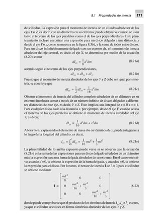 del cilindro. La expresión para el momento de inercia de un cilindro alrededor de los
ejes Y o Z, es decir, con un diámetro en su extremo, puede obtenerse cuando se usan
tanto el teorema de los ejes paralelos como el de los ejes perpendiculares. Este plan-
teamiento incluye encontrar una expresión para un disco delgado a una distancia x
desde el eje Y o z, como se muestra en la figura 8.3b), y la suma de todos estos discos.
Para un disco infinitésimamente delgado con un espesor dx, el momento de inercia
alrededor del eje central, es decir, el eje X, se determina por medio de la ecuación
(8.20), como
dIxx =
1
8
d2
dm (8.21a)
además según el teorema de los ejes perpendiculares,
dIxx = dIyy + dIzz (8.21b)
Puesto que el momento de inercia alrededor de los ejes Y y Z debe ser igual por sime-
tría, se concluye que
dIyy =
1
2
dIxx = 1
16
d2
dm (8.21c)
Obtener el momento de inercia del cilindro completo alrededor de un diámetro en su
extremo involucra sumar a través de un número infinito de discos delgados a diferen-
tes distancias de este eje, es decir, Y o Z. Esto implica una integral de x = 0 a x = 1.
Para cualquier disco dado a la distancia x, por ejemplo, desde el eje Y, cuando se usa
el teorema de los ejes paralelos se obtiene el momento de inercia alrededor del eje
Y, es decir,
dIyy = 1
16
d2
dm + x2
dm (8.21d)
Ahora bien, expresando el elemento de masa dm en términos de x, puede integrarse a
lo largo de la longitud del cilindro, es decir,
Iyy =
0
l
z dIyy = 1
16
md2
+
1
3
ml2
(8.21e)
La plausibilidad de lo arriba expuesto puede verse si se observa que la ecuación
(8.21e) es la suma de las expresiones para un disco delgado alrededor de un diámetro
más la expresión para una barra delgada alrededor de su extremo. En el caso restricti-
vo, cuando d = 0, se obtiene la expresión de la barra delgada, y cuando l = 0, se obtiene
la expresión para el disco. Por lo tanto, el tensor de inercia I de 3 × 3 para el cilindro
se obtiene mediante
I =
md
md ml
md ml
2
2 2
2 2
8
0 0
0
16 3
0
0 0
16 3
+
+
L
N
MMMMMM
O
Q
PPPPPP
(8.22)
donde puede comprobarse que el producto de los términos de inercia Ixy
, Ixz
e Iyz
es cero,
ya que el cilindro se coloca en forma simétrica alrededor de los ejes Y y Z.
8.1 Propiedades de inercia 171
 