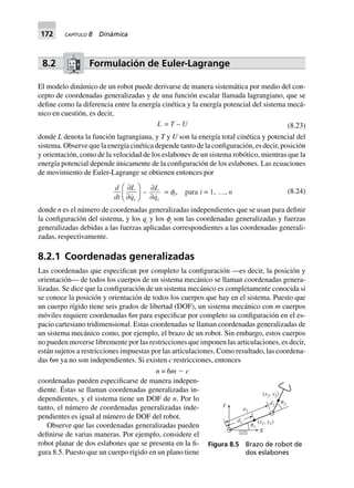 172 CAPÍTULO 8 Dinámica
8.2 Formulación de Euler-Lagrange
El modelo dinámico de un robot puede derivarse de manera sistemática por medio del con-
cepto de coordenadas generalizadas y de una función escalar llamada lagrangiano, que se
define como la diferencia entre la energía cinética y la energía potencial del sistema mecá-
nico en cuestión, es decir,
L = T – U (8.23)
donde L denota la función lagrangiana, y T y U son la energía total cinética y potencial del
sistema. Observe que la energía cinética depende tanto de la configuración, es decir, posición
y orientación, como de la velocidad de los eslabones de un sistema robótico, mientras que la
energía potencial depende únicamente de la configuración de los eslabones. Las ecuaciones
de movimiento de Euler-Lagrange se obtienen entonces por
d
dt
L
qi
∂
∂
F
HG I
KJ –
∂
∂
L
qi
= fi, para i = 1, º, n (8.24)
donde n es el número de coordenadas generalizadas independientes que se usan para definir
la configuración del sistema, y los qi
y los φi
son las coordenadas generalizadas y fuerzas
generalizadas debidas a las fuerzas aplicadas correspondientes a las coordenadas generali-
zadas, respectivamente.
8.2.1 Coordenadas generalizadas
Las coordenadas que especifican por completo la configuración —es decir, la posición y
orientación— de todos los cuerpos de un sistema mecánico se llaman coordenadas genera-
lizadas. Se dice que la configuración de un sistema mecánico es completamente conocida si
se conoce la posición y orientación de todos los cuerpos que hay en el sistema. Puesto que
un cuerpo rígido tiene seis grados de libertad (DOF), un sistema mecánico con m cuerpos
móviles requiere coordenadas 6m para especificar por completo su configuración en el es-
pacio cartesiano tridimensional. Estas coordenadas se llaman coordenadas generalizadas de
un sistema mecánico como, por ejemplo, el brazo de un robot. Sin embargo, estos cuerpos
no pueden moverse libremente por las restricciones que imponen las articulaciones, es decir,
están sujetos a restricciones impuestas por las articulaciones. Como resultado, las coordena-
das 6m ya no son independientes. Si existen c restricciones, entonces
n = 6m Ϫ c
coordenadas pueden especificarse de manera indepen-
diente. Éstas se llaman coordenadas generalizadas in-
dependientes, y el sistema tiene un DOF de n. Por lo
tanto, el número de coordenadas generalizadas inde-
pendientes es igual al número de DOF del robot.
Observe que las coordenadas generalizadas pueden
definirse de varias maneras. Por ejemplo, considere el
robot planar de dos eslabones que se presenta en la fi-
gura 8.5. Puesto que un cuerpo rígido en un plano tiene
Figura 8.5 Brazo de robot de
dos eslabones
Y
X
a1
d2
( , )x y2 2
( , )x y1 1␪1
␪2
d1
 