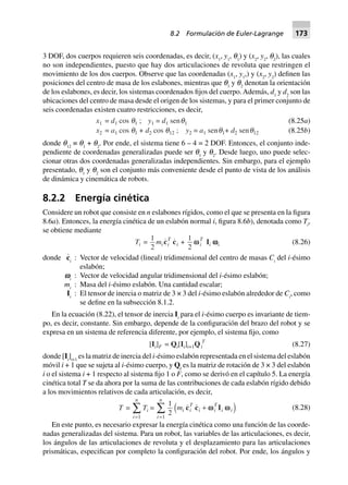3 DOF, dos cuerpos requieren seis coordenadas, es decir, (x1
, y1
, q1
) y (x2
, y2
, q2
), las cuales
no son independientes, puesto que hay dos articulaciones de revoluta que restringen el
movimiento de los dos cuerpos. Observe que las coordenadas (x1
, y1
,) y (x2
, y2
) definen las
posiciones del centro de masa de los eslabones, mientras que q1
y q2
denotan la orientación
de los eslabones, es decir, los sistemas coordenados fijos del cuerpo.Además, d1
y d2
son las
ubicaciones del centro de masa desde el origen de los sistemas, y para el primer conjunto de
seis coordenadas existen cuatro restricciones, es decir,
(8.25a)x1 = d1 cos q1 ; y1 = d1 senq1
x2 = a1 cos q1 + d2 cos q12 ; y2 = a1 senq1+ d2 senq12 (8.25b)
donde q12
≡ q1
+ q2
. Por ende, el sistema tiene 6 – 4 = 2 DOF. Entonces, el conjunto inde-
pendiente de coordenadas generalizadas puede ser q1
y q2
. Desde luego, uno puede selec-
cionar otras dos coordenadas generalizadas independientes. Sin embargo, para el ejemplo
presentado, q1
y q2
son el conjunto más conveniente desde el punto de vista de los análisis
de dinámica y cinemática de robots.
8.2.2 Energía cinética
Considere un robot que consiste en n eslabones rígidos, como el que se presenta en la figura
8.6a). Entonces, la energía cinética de un eslabón normal i, figura 8.6b), denotada como Ti
,
se obtiene mediante
Ti =
1
2
mi c ci
T
i +
1
2
wwi
T
Ii wwwwwi (8.26)
donde c
·
i
: Vector de velocidad (lineal) tridimensional del centro de masas Ci
del i-ésimo
eslabón;
vi
: Vector de velocidad angular tridimensional del i-ésimo eslabón;
mi
: Masa del i-ésimo eslabón. Una cantidad escalar;
Ii
: El tensor de inercia o matriz de 3 × 3 del i-ésimo eslabón alrededor de Ci
, como
se define en la subsección 8.1.2.
En la ecuación (8.22), el tensor de inercia Ii
para el i-ésimo cuerpo es invariante de tiem-
po, es decir, constante. Sin embargo, depende de la configuración del brazo del robot y se
expresa en un sistema de referencia diferente, por ejemplo, el sistema fijo, como
[Ii]F = Qi[Ii]i+1Qi
T
(8.27)
donde [Ii
]i+1
es la matriz de inercia del i-ésimo eslabón representada en el sistema del eslabón
móvil i + 1 que se sujeta al i-ésimo cuerpo, y Qi
es la matriz de rotación de 3 × 3 del eslabón
i o el sistema i + 1 respecto al sistema fijo 1 o F, como se derivó en el capítulo 5. La energía
cinética total T se da ahora por la suma de las contribuciones de cada eslabón rígido debido
a los movimientos relativos de cada articulación, es decir,
T =
i
n
=
Â
1
Ti =
1
21
mi i
T
i i
T
i i
i
n
c c I+
=
Â w wd i (8.28)
En este punto, es necesario expresar la energía cinética como una función de las coorde-
nadas generalizadas del sistema. Para un robot, las variables de las articulaciones, es decir,
los ángulos de las articulaciones de revoluta y el desplazamiento para las articulaciones
prismáticas, especifican por completo la configuración del robot. Por ende, los ángulos y
8.2 Formulación de Euler-Lagrange 173
 