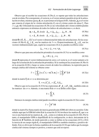 Observe que al escribir las ecuaciones (8.29a-f), se supone que todas las articulaciones
son de revoluta. Por consiguiente, el vector ei
es el vector unitario paralelo al eje de la articu-
lación revoluta, mientras que ai
, di
y ri
se presentan en la figura 8.6b).Además, qij
es el vector
que conecta el origen de la i-ésima articulación Oi
con el j-ésimo centro de masa Cj
. Para
i = j, qii
≡ di
. Utilizando las ecuaciones (8.29e-f), las velocidades del i-ésimo eslabón pueden
entonces expresarse en términos de todos los índices de articulaciones n, es decir,
(8.30a)wwwwwi = Jw,i qq, donde Jw,i ∫ [jw,1 jw,2 º jw,i 0 º 0]
ci = Jc,i q, donde Jc,i ∫ [jc,1 jc,2 º jc,i 0 º 0] (8.30b)
donde p
и
≡ [q
и
1
, q
и
2
, ..., q
и
n
]T
es el vector n-dimensional de índice de articulaciones. En las ecua-
ciones (8.30a-b), Jω,i
y Jc,i
son las matrices de 3 × n. Proporcionalmente, Jω,i
y Jc,i
son los
vectores tridimensionales que, según las ecuaciones (8.2e-f), pueden escribirse como
jw, i ∫ ei; y jc,i ∫ ei ¥ rrrrrij (8.31a)
Observe que para una articulación prismática la ecuación (8.31a) se modifica como
jw,i ∫ 0; y jc,i ∫ ei (8.31b)
donde 0 representa el vector tridimensional de ceros y el vector ei
es el vector unitario a lo
largo de la traslación de la articulación prismática. Si se sustituyen las ecuaciones (8.30a-b)
en la ecuación (8.26) y luego se suma a través de todos los eslabones, la expresión para la
energía cinética del sistema se obtiene como
T =
1
2 1
mi i
T
i i
T
i i
i
n
c c I+
=
Â ww wd i =
1
2 1
q qT
i
n
IÂ (8.32a)
donde la matriz Ii
de n × n se determina por
Ii ∫ mi J T
ci
Jc,i + Jw,i
T
Ii Jw,i (8.32b)
Observe que en la ecuación (8.32 b) las expresiones JT
c,i
Jc,i
y JT
ω,i
Ii
Jω,i
también están en
las matrices de n × n. Además, si una matriz I de n × n se define como sigue:
I = Ii
i
n
=
Â
1
(8.33)
Entonces la energía cinética total puede rescribirse según la ecuación (8.32a) como
T =
1
2
qq T
Iq (8.34)
donde la matriz I se llama matriz de inercia generalizada (GIM) del robot en cuestión. Cabe
señalar aquí que la GIM del robot I de la ecuación (8.34) involucra las matrices Ii
, que a su
vez es una función de las matrices Jω,i
y Jc,I
, como es evidente de la ecuación (8.32b). Por lo
tanto, el manipulador GIM es dependiente de la configuración, es decir, únicamente de la
función de p. También, de modo parecido a como se define en las ecuaciones (8.5) y (8.6)
la inercia de un cuerpo rígido Ii
, el manipulador GIM I es también simétrico y positivo-de-
finido. Esto es obvio por la forma cuadrática de la ecuación (8.34) que indica que la energía
cinética del sistema siempre es positiva, a menos que esté en reposo.
8.2 Formulación de Euler-Lagrange 175
 