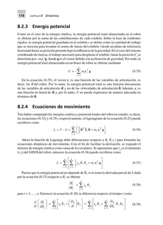 176 CAPÍTULO 8 Dinámica
8.2.3 Energía potencial
Como en el caso de la energía cinética, la energía potencial total almacenada en el robot
se obtiene por la suma de las contribuciones de cada eslabón. Sobre la base de eslabones
rígidos, la energía potencial guardada en el eslabón i se define como la cantidad de trabajo
que se necesita para levantar el centro de masas del eslabón i desde un plano de referencia
horizontal hasta su posición presente bajo la influencia de la gravedad. En el caso del sistema
coordenado de inercia, el trabajo necesario para desplazar el eslabón i hasta la posición Ci
se
determina por –mi
ci
T
g, donde g es el vector debido a la aceleración de gravedad. Por ende, la
energía potencial total almacenada en un brazo de robot se obtiene mediante
U = –
i
n
=
Â
1
mici
T
g (8.35)
En la ecuación (8.35), el vector ci
es una función de las variables de articulación, es
decir, las q del robot. Por lo tanto, la energía potencial total es una función únicamente
de las variables de articulación p, y no de las velocidades de articulación p
и
. Además, ci
es
una función no lineal de p, y, por lo tanto, U no puede expresarse de manera adecuada en
términos de p.
8.2.4 Ecuaciones de movimiento
Tras haber computado las energías cinética y potencial totales del robot en estudio, es decir,
las ecuaciones (8.32) y (8.35), respectivamente, el lagrangiano de la ecuación (8.23) puede
escribirse como
L = T – U =
1
21
q qT
i i i
T
i
n
mI c g+L
NM O
QP=
Â (8.36)
Ahora la función de Lagrange debe diferenciarse respecto a qi
, q
и
i
y t para formular las
ecuaciones dinámicas de movimiento. Con el fin de facilitar la derivación, se expande el
término de energía cinética como suma de los escalares. Si suponemos que iij
es el elemento
(i, j) del GIM I del robot, entonces la ecuación (8.36) puede escribirse como
L =
1
211
i mij i j i i
T
j
n
i
n
q q +
L
N
MM
O
Q
PP==
ÂÂ c g (8.37)
Puesto que la energía potencial no depende de q
и
i
, si se toma la derivada parcial de L dada
por la ecuación (8.37) respecto a q
и
i
, se obtiene
∂
∂
L
iq
=
j
n
=
Â
1
iij q j (8.38)
para i = 1, …, n. Entonces la ecuación (8.38) se diferencia respecto al tiempo t como
d
dt
L
i
∂
∂
F
HG
I
KJq
= i
di
dtij j
ij
j
j
n
q q+
F
HG I
KJL
NMM
O
QPP=
Â
1
= i
i
ij j
ij
kk
n
j k
j
n
q q q+
∂
∂
L
N
MM
O
Q
PP==
ÂÂ q11
(8.39)
 