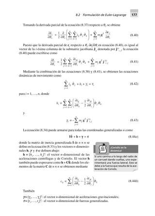 Tomando la derivada parcial de la ecuación (8.37) respecto a qi
, se obtiene
∂
∂
L
iq
=
1
2 11
∂
∂
F
HG
I
KJ==
ÂÂq
q q
i
ij j k
k
n
j
n
i +
j
n
=
Â
1
mjgT ∂
∂
c j
iq
(8.40)
Puesto que la derivada parcial de ci
respecto a qi
, ∂cj
l∂qi
en ecuación (8.40), es igual al
vector de la i-ésima columna de la submatriz jacobiana Jcj
denotada por j(i)
c, j
, la ecuación
(8.40) puede escribirse como
∂
∂
L
iq
=
1
2 11
∂
∂==
ÂÂ
ijk
i
j k
k
n
j
n
q
q q +
j
n
=
Â
1
mj gT
j (i)
c, j (8.41)
Mediante la combinación de las ecuaciones (8.38) y (8.41), se obtienen las ecuaciones
dinámicas de movimiento como
j
n
=
Â
1
iij q j + hi + gi = ti (8.42)
para i = 1, …, n, donde
hi ∫
∂
∂
-
∂
∂
F
HG I
KJ==
ÂÂ
i iij
k
jk
i
j k
k
n
j
n
q q
1
211
q q
y
gi ∫ –
j
n
=
Â
1
mj gT
j(i)
c, j (8.43)
La ecuación (8.34) puede armarse para todas las coordenadas generalizadas n como
Iqq + h + ggggg = ttttt (8.44a)
donde la matriz de inercia generalizada I de n × n se
define en la ecuación (8.33) y los vectores n-dimensio-
nales h, f y s se definen abajo:
h ≡ [h1
, …, hn
]T
: el vector n-dimensional de las
aceleraciones centrífugas y de Coriolis. El vector h
también puede expresarse como h = Cp
и
, donde los ele-
mentos de la matriz C de n × n se obtienen mediante
cij ∫
∂
∂
-
∂
∂
F
HG I
KJ=
Â
i iij
k
jk
i
k
k
n
q q
1
21
q (8.44b)
También
f ≡ [γ1
, …, γn
]T
: el vector n-dimensional de aceleraciones gravitacionales;
s ≡ [t1
, …, tn
]T
: el vector n-dimensional de fuerzas generalizadas.
Si uno camina a lo largo del radio de
un carrusel dando vueltas, uno expe-
rimentará una fuerza lateral. Esto se
debe a la fuerza que resulta de la ace-
leración de Coriolis.
¡Coriolis en la
dinámica!
8.2 Formulación de Euler-Lagrange 177
 