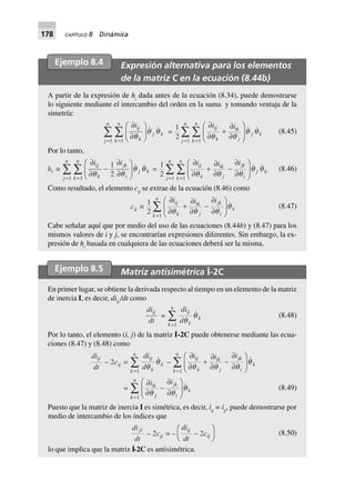 178 CAPÍTULO 8 Dinámica
Ejemplo 8.4 Expresión alternativa para los elementos
de la matriz C en la ecuación (8.44b)
A partir de la expresión de hi
dada antes de la ecuación (8.34), puede demostrarse
lo siguiente mediante el intercambio del orden en la suma y tomando ventaja de la
simetría:
∂
∂
F
HG I
KJ==
ÂÂ
iij
k
j k
k
n
j
n
q
q q
11
=
1
2 11
∂
∂
+
∂
∂
F
HG
I
KJ==
ÂÂ
i iij
k
ik
j
j k
k
n
j
n
q q
q q (8.45)
Por lo tanto,
hi ∫
∂
∂
-
∂
∂
F
HG I
KJ==
ÂÂ
i iij
k
jk
i
j k
k
n
j
n
q q
1
211
q q =
1
2 11
∂
∂
+
∂
∂
-
∂
∂
F
HG
I
KJ==
ÂÂ
i i iij
k
ik
j
jk
i
j k
k
n
j
n
q q q
q q (8.46)
Como resultado, el elemento cij
se extrae de la ecuación (8.46) como
cij ∫
1
2 1
∂
∂
+
∂
∂
-
∂
∂
F
HG
I
KJ=
Â
i i iij
k
ik
j
jk
i
k
k
n
q q q
q (8.47)
Cabe señalar aquí que por medio del uso de las ecuaciones (8.44b) y (8.47) para los
mismos valores de i y j, se encontrarían expresiones diferentes. Sin embargo, la ex-
presión de hi
basada en cualquiera de las ecuaciones deberá ser la misma.
Ejemplo 8.5 Matriz antisimétrica I
·
-2C
En primer lugar, se obtiene la derivada respecto al tiempo en un elemento de la matriz
de inercia I, es decir, diij
/dt como
di
dt
ij
=
di
d
ij
k
k
k
n
q
q
=
Â
1
(8.48)
Por lo tanto, el elemento (i, j) de la matriz I
·
-2C puede obtenerse mediante las ecua-
ciones (8.47) y (8.48) como
di
dt
ij
– 2cij =
di
d
ij
k
k
k
n
q
q
=
Â
1
–
∂
∂
+
∂
∂
-
∂
∂
F
HG
I
KJ=
Â
i i iij
k
ik
j
jk
i
k
k
n
q q q
q
1
=
∂
∂
-
∂
∂
F
HG
I
KJ=
Â
i iik
j
jk
i
k
k
n
q q
q
1
(8.49)
Puesto que la matriz de inercia I es simétrica, es decir, iij
= iji
, puede demostrarse por
medio de intercambio de los índices que
di
dt
ji
– 2cji = –
di
dt
c
ij
ij-
F
H
I
K2 (8.50)
lo que implica que la matriz I
·
-2C es antisimétrica.
 