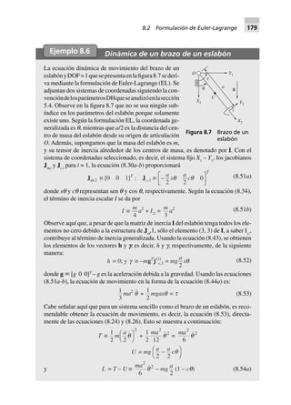 Ejemplo 8.6 Dinámica de un brazo de un eslabón
La ecuación dinámica de movimiento del brazo de un
eslabónyDOF=1quesepresentaenlafigura8.7sederi-
va mediante la formulación de Euler-Lagrange (EL). Se
adjuntan dos sistemas de coordenadas siguiendo la con-
vencióndelosparámetrosDHqueseanalizóenlasección
5.4. Observe en la figura 8.7 que no se usa ningún sub-
índice en los parámetros del eslabón porque solamente
existe uno. Según la formulación EL, la coordenada ge-
neralizada es q, mientras que a/2 es la distancia del cen-
tro de masa del eslabón desde su origen de articulación
O. Además, supongamos que la masa del eslabón es m,
y su tensor de inercia alrededor de los centros de masa, es denotado por I. Con el
sistema de coordenadas seleccionado, es decir, el sistema fijo X1
– Y1
, los jacobianos
Jw,i
y Jc,i
para i = 1, la ecuación (8.30a-b) proporcionará
Jw,1 ∫ [0 0 1]T
; Jc,1 ∫ -L
NM O
QP
a
s
a
c
T
2 2
0q q (8.51a)
donde sq y cq representan sen q y cos q, respectivamente. Según la ecuación (8.34),
el término de inercia escalar I se da por
I ∫
m
4
a2
+ Izz =
m
3
a2 (8.51b)
Observe aquí que, a pesar de que la matriz de inercia I del eslabón tenga todos los ele-
mentos no cero debido a la estructura de Jw
,1, sólo el elemento (3, 3) de I, a saber Izz
,
contribuye al término de inercia generalizada. Usando la ecuación (8.43), se obtienen
los elementos de los vectores h y f, es decir, h y g, respectivamente, de la siguiente
manera:
h = 0; y g ∫ –mgT
j(1)
c,1 = mg
a
2
sq (8.52)
donde g ϵ [g 0 0]T
– g es la aceleración debida a la gravedad. Usando las ecuaciones
(8.51a-b), la ecuación de movimiento en la forma de la ecuación (8.44a) es:
1
3
ma2
q +
1
2
mgasq = t (8.53)
Cabe señalar aquí que para un sistema sencillo como el brazo de un eslabón, es reco-
mendable obtener la ecuación de movimiento, es decir, la ecuación (8.53), directa-
mente de las ecuaciones (8.24) y (8.26). Esto se muestra a continuación:
T ∫
1
2
m
a
2
2
qFH IK +
1
2 12
2
2ma
q =
ma2
2
6
q
U = mg
a a c
2 2
-FH IKq
y L = T – U ∫
ma2
2
6
q – mg a
2
(1 – cq) (8.54a)
Figura 8.7 Brazo de un
eslabón
O
t
q
C
a
X1
Y1
g
Y2
X2
8.2 Formulación de Euler-Lagrange 179
 