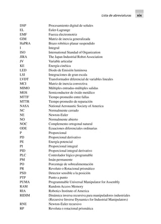 DSP Procesamiento digital de señales
EL Euler-Lagrange
EMF Fuerza electromotriz
GIM Matriz de inercia generalizada
HaPRA Brazo robótico planar suspendido
I Integral
ISO International Standad of Organization
JIRA The Japan Industrial Robot Association
JV Variable articular
KE Energía cinética
LED Diodo de Emisión luminosa
LSI Integraciones de gran escala
LVDT Transformador diferencial de variables lineales
MCI Matriz de inercia convectiva
MIMO Múltiples entradas-múltiples salidas
MOS Semiconductor de óxido metálico
MTTF Tiempo promedio entre fallas
MTTR Tiempo promedio de reparación
NASA National Aeronautic Society of America
NC Normalmente cerrado
NE Newton-Euler
NO Normalmente abierto
NOC Complemento ortogonal natural
ODE Ecuaciones diferenciales ordinarias
P Proporcional
PD Proporcional derivativo
PE Energía potencial
PI Proporcional integral
PID Proporcional integral derivativo
PLC Controlador lógico programable
PM Imán permanente
PO Porcentaje de sobrealimentación
PR Revoluto o Rotacional prismático
PSD Detector sensible a la posición
PTP Punto a punto
PUMA Programmable Universal Manipulator for Assembly
RAM Random Access Memory
RIA Robotics Institute of America
RIDIM Dinámica inversa recursiva para manipuladores industriales
(Recursive Inverse Dynamics for Industrial Manipulators)
RNE Newton-Euler recursivo
RP Revoluta o rotacional prismática
Lista de abreviaturas xix
 