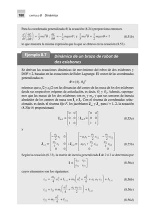 180 CAPÍTULO 8 Dinámica
Para la coordenada generalizada q, la ecuación (8.24) proporciona entonces
d
dt
L∂
∂
F
HG I
KJq
=
1
3
ma2
q ;
∂
∂
L
q
= –
1
2
mgasq ; y
1
3
ma2
q +
1
2
mgasq = t (8.51b)
lo que muestra la misma expresión que la que se obtuvo en la ecuación (8.53).
Ejemplo 8.7 Dinámica de un brazo de robot de
dos eslabones
Se derivan las ecuaciones dinámicas de movimiento del robot de dos eslabones y
DOF = 2, basadas en las ecuaciones de Euler-Lagrange. El vector de las coordenadas
generalizadas es
qqqqq ∫ [q1, q2]T
mientras que a1
/2 y a2
/2 son las distancias del centro de las masa de los dos eslabones
desde sus respectivos orígenes de articulación, es decir, O1
y O2
. Además, suponga-
mos que las masas de los dos eslabones son m1
y m2
, y que sus tensores de inercia
alrededor de los centros de masa son I1
e I2
. Con el sistema de coordenadas selec-
cionado, es decir, el sistema fijo F, los jacobianos Jw,i
y Jc,i
para i = 1, 2, la ecuación
(8.30a-b) proporcionará
Jw,1 ∫
0 0
0 0
1 0
L
N
MMM
O
Q
PPP
; Jw,2 ∫
0 0
0 0
1 1
L
N
MMM
O
Q
PPP
(8.55a)
y
Jc,1 ∫
-
L
N
MMMM
O
Q
PPPP
a
s
a
c
1
1
1
1
2
0
2
0
0 0
; Jc,2 ∫
- - -
+
L
N
MMMM
O
Q
PPPP
a s
a
s
a
s
a c
a
c
a
c
1 1
2
12
2
12
1 1
2
12
2
12
2 2
2 2
0 0
(8.55b)
Según la ecuación (8.33), la matriz de inercia generalizada I de 2 × 2 se determina por
I ∫
i i
i i
11 12
21 22
L
NM O
QP (8.56a)
cuyos elementos son los siguientes:
(8.56b)
(8.56c)
i11 =
m1
4
a2
1 + I1,zz + m2 a
a
a a c1
2 2
2
1 2 2
4
+ +
F
HG I
KJ + I2,zz
i12 = i21 ∫ m2
a a a c2
2
1 2 2
4 2
+
F
HG I
KJ + I2,zz
i22 = m2
a2
2
4
+ I2,zz (8.56d)
 