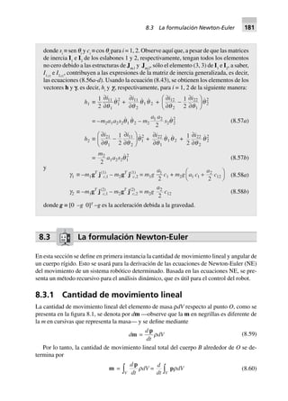 8.3 La formulación Newton-Euler
En esta sección se define en primera instancia la cantidad de movimiento lineal y angular de
un cuerpo rígido. Esto se usará para la derivación de las ecuaciones de Newton-Euler (NE)
del movimiento de un sistema robótico determinado. Basada en las ecuaciones NE, se pre-
senta un método recursivo para el análisis dinámico, que es útil para el control del robot.
8.3.1 Cantidad de movimiento lineal
La cantidad de movimiento lineal del elemento de masa ρdV respecto al punto O, como se
presenta en la figura 8.1, se denota por dm —observe que la m en negrillas es diferente de
la m en cursivas que representa la masa— y se define mediante
dm =
d
dt
p
rdV (8.59)
Por lo tanto, la cantidad de movimiento lineal total del cuerpo B alrededor de O se de-
termina por
m =
d
dtV
p
z rdV =
d
dt Vz prdV (8.60)
donde si
≡ sen qi
y ci
≡ cos qi
para i = 1, 2. Observe aquí que, a pesar de que las matrices
de inercia I1
e I2
de los eslabones 1 y 2, respectivamente, tengan todos los elementos
no cero debido a las estructuras de Jw,1
y Jw,2
, sólo el elemento (3, 3) de I1
e I2
, a saber,
I1,zz
e I2,zz
, contribuyen a las expresiones de la matriz de inercia generalizada, es decir,
las ecuaciones (8.56a-d). Usando la ecuación (8.43), se obtienen los elementos de los
vectores h y f, es decir, hi
y fi
, respectivamente, para i = 1, 2 de la siguiente manera:
(8.57a)
h1 ∫
1
2
11
1
1
2∂
∂
i
q
q +
∂
∂
i11
2
1 2
q
q q +
∂
∂
-
∂
∂
F
HG I
KJi i12
2
22
1
2
21
2q q
q
= –m2a1a2s2q q1 2 – m2
a a1 2
2
s2q 2
2
h2 ∫
∂
∂
-
∂
∂
F
HG I
KJi i21
1
11
2
1
21
2q q
q +
∂
∂
i22
1
1 2
q
q q + 1
2
22
2
2
2∂
∂
i
q
q
=
m2
2
a1a2s2q1
2
(8.57b)
y
(8.58a)g1 ∫ –m1gT
j(1)
c,1 – m2gT
j(1)
c,2 = m1g
a1
2
c1 + m2g a c
a
c1 1
2
12
2
+
F
H
I
K
g2 ∫ –m1gT
j(2)
c,1 – m2gT
j(2)
c,2 = m2g
a2
2
c12 (8.58b)
donde g ≡ [0 –g 0]T
–g es la aceleración debida a la gravedad.
8.3 La formulación Newton-Euler 181
 