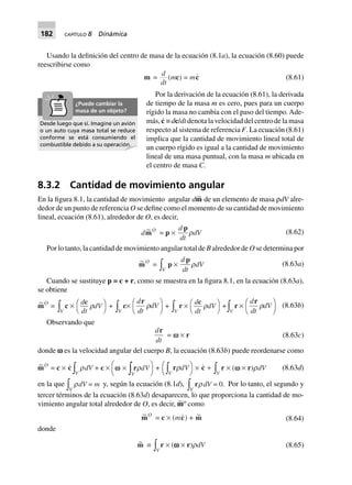 182 CAPÍTULO 8 Dinámica
Usando la definición del centro de masa de la ecuación (8.1a), la ecuación (8.60) puede
reescribirse como
m =
d
dt
(mc) = mc (8.61)
Por la derivación de la ecuación (8.61), la derivada
de tiempo de la masa m es cero, pues para un cuerpo
rígido la masa no cambia con el paso del tiempo. Ade-
más, c·
≡ dc/dt denota la velocidad del centro de la masa
respecto al sistema de referencia F. La ecuación (8.61)
implica que la cantidad de movimiento lineal total de
un cuerpo rígido es igual a la cantidad de movimiento
lineal de una masa puntual, con la masa m ubicada en
el centro de masa C.
8.3.2 Cantidad de movimiento angular
En la figura 8.1, la cantidad de movimiento angular dm∼ de un elemento de masa ρdV alre-
dedor de un punto de referencia O se define como el momento de su cantidad de movimiento
lineal, ecuación (8.61), alrededor de O, es decir,
d ~mO
= p ¥
d
dt
p
rdV (8.62)
Por lo tanto, la cantidad de movimiento angular total de B alrededor de O se determina por
~mO
=
Vz p ¥
d
dt
p
rdV (8.63a)
Cuando se sustituye p = c + r, como se muestra en la figura 8.1, en la ecuación (8.63a),
se obtiene
~mO
=
Vz c ¥
d
dt
dV
c
rFH IK +
Vz c¥
d
dt
dV
r
rF
H
I
K +
Vz r ¥
d
dt
dV
c
rFH IK +
Vz r ¥
d
dt
dV
r
rF
H
I
K (8.63b)
Observando que
d
dt
r
= v ¥ r (8.63c)
donde v es la velocidad angular del cuerpo B, la ecuación (8.63b) puede reordenarse como
~mO
= c ¥ c
Vz rdV + c ¥ v ¥F
H
I
KzrrdV
V
+ rrdV
VzFH IK ¥ c +
Vz r ¥ (v ¥ r)rdV (8.63d)
en la que
Vz rdV = m y, según la ecuación (8.1d),
Vz rrdV = 0. Por lo tanto, el segundo y
tercer términos de la ecuación (8.63d) desaparecen, lo que proporciona la cantidad de mo-
vimiento angular total alrededor de O, es decir, m∼O
como
~mO
= c ¥ (mc) + ~m (8.64)
donde
~m ∫
Vzr ¥ (wwwww ¥ r)rdV (8.65)
Desde luego que sí. Imagine un avión
o un auto cuya masa total se reduce
conforme se está consumiendo el
combustible debido a su operación.
¿Puede cambiar la
masa de un objeto?
 