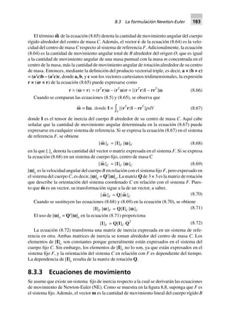 El término m~ de la ecuación (8.65) denota la cantidad de movimiento angular del cuerpo
rígido alrededor del centro de masa C. Además, el vector c
·
de la ecuación (8.64) es la velo-
cidad del centro de masa C respecto al sistema de referencia F.Adicionalmente, la ecuación
(8.64) es la cantidad de movimiento angular total de B alrededor del origen O, que es igual
a la cantidad de movimiento angular de una masa puntual con la masa m concentrada en el
centro de la masa, más la cantidad de movimiento angular de rotación alrededor de su centro
de masa. Entonces, mediante la definición del producto vectorial triple, es decir, a × (b × c)
= (aT
c)b – (aT
c)c, donde a, b, y c son los vectores cartesianos tridimensionales, la expresión
r × (v × r) de la ecuación (8.65) puede expresarse como
r ¥ (v ¥ r) = (rT
r)v – (rT
v)r = [(rT
r)1 – rrT
]v (8.66)
Cuando se comparan las ecuaciones (8.5) y (8.65), se observa que
~m ∫ Iv, donde I ∫
Vz [(rT
r)1 – rrT
]rdV (8.67)
donde I es el tensor de inercia del cuerpo B alrededor de su centro de masa C. Aquí cabe
señalar que la cantidad de movimiento angular determinada en la ecuación (8.67) puede
expresarse en cualquier sistema de referencia. Si se expresa la ecuación (8.67) en el sistema
de referencia F, se obtiene
[ ~m]F = [I]F [wwwww]F (8.68)
en la que [.]F
denota la cantidad del vector o matriz expresada en el sistema F. Si se expresa
la ecuación (8.68) en un sistema de cuerpo fijo, centro de masa C
[ ~m]C = [I]C [wwwww]C (8.69)
[v]C
es la velocidad angular del cuerpo B en relación con el sistema fijo F, pero expresado en
el sistema del cuerpo C, es decir, [v]C
= QT
[v]F
. La matriz Q de 3 × 3 es la matriz de rotación
que describe la orientación del sistema coordenado C en relación con el sistema F. Pues-
to que m∼ es un vector, su transformación sigue a la de un vector, a saber,
[ ~m]F = Q[ ~m]C
(8.70)
Cuando se sustituyen las ecuaciones (8.68) y (8.69) en la ecuación (8.70), se obtiene
[I]F [wwwww]F = Q[I]C [wwwww]C
(8.71)
El uso de [v]C
= QT
[v]F
en la ecuación (8.71) proporciona
[I]F = Q[I]C QT (8.72)
La ecuación (8.72) transforma una matriz de inercia expresada en un sistema de refe-
rencia en otra. Ambas matrices de inercia se toman alrededor del centro de masa C. Los
elementos de [I]C
son constantes porque generalmente están expresados en el sistema del
cuerpo fijo C. Sin embargo, los elementos de [I]F
no lo son, ya que están expresados en el
sistema fijo F, y la orientación del sistema C en relación con F es dependiente del tiempo.
La dependencia de [I]F
resulta de la matriz de rotación Q.
8.3.3 Ecuaciones de movimiento
Se asume que existe un sistema fijo de inercia respecto a la cual se derivarán las ecuaciones
de movimiento de Newton-Euler (NE). Como se muestra en la figura 8,8, suponga que F es
el sistema fijo. Además, el vector m es la cantidad de movimiento lineal del cuerpo rígido B
8.3 La formulación Newton-Euler 183
 