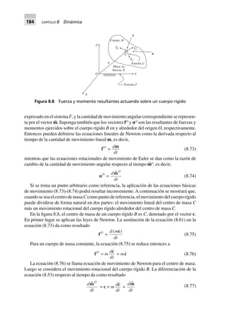 184 CAPÍTULO 8 Dinámica
expresado en el sistema F, y la cantidad de movimiento angular correspondiente se represen-
ta por el vector m∼. Suponga también que los vectores fO
y nO
son las resultantes de fuerzas y
momentos ejercidos sobre el cuerpo rígido B en y alrededor del origen O, respectivamente.
Entonces pueden definirse las ecuaciones lineales de Newton como la derivada respecto al
tiempo de la cantidad de movimiento lineal m, es decir,
fO
=
d
dt
m
(8.73)
mientras que las ecuaciones rotacionales de movimiento de Euler se dan como la razón de
cambio de la cantidad de movimiento angular respecto al tiempo m∼O
, es decir,
nO
=
d
dt
O~m
(8.74)
Si se toma un punto arbitrario como referencia, la aplicación de las ecuaciones básicas
de movimiento (8.73)-(8.74) podrá resultar inconveniente. A continuación se mostrará que,
cuando se usa el centro de masa C como punto de referencia, el movimiento del cuerpo rígido
puede dividirse de forma natural en dos partes: el movimiento lineal del centro de masa C
más un movimiento rotacional del cuerpo rígido alrededor del centro de masa C.
En la figura 8.8, el centro de masa de un cuerpo rígido B es C, denotado por el vector c.
En primer lugar se aplican las leyes de Newton. La sustitución de la ecuación (8.61) en la
ecuación (8.73) da como resultado
fO
=
d m
dt
( )c
(8.75)
Para un cuerpo de masa constante, la ecuación (8.75) se reduce entonces a
fO
= m
d
dt
c
= mc (8.76)
La ecuación (8.76) se llama ecuación de movimiento de Newton para el centro de masa.
Luego se considera el movimiento rotacional del cuerpo rígido B. La diferenciación de la
ecuación (8.53) respecto al tiempo da como resultado
d
dt
O~m
= c ¥ m
d
dt
c
+
d
dt
~m (8.77)
Figura 8.8 Fuerza y momento resultantes actuando sobre un cuerpo rígido
Sistema,F
YO
X
Z
ZC
XC
YC
Sistema,C
Cuerpo, B
c
n
f
Masa: ;
Inercia:
m
I
C
 