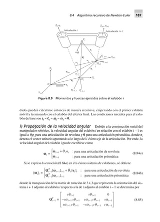 dades pueden calcularse entonces de manera recursiva, empezando con el primer eslabón
móvil y terminando con el eslabón del efector final. Las condiciones iniciales para el esla-
bón de base son c·
0
= c¨0
= v0
= w·
0
= 0.
i) Propagación de la velocidad angular Debido a la construcción serial del
manipulador robótico, la velocidad angular del eslabón i en relación con el eslabón i – 1 es
igual a q
·
i
ei
para una articulación de revoluta y 0 para una articulación prismática, donde ei
denota el vector unitario apuntando a lo largo del i-ésimo eje de la articulación. Por ende, la
velocidad angular del eslabón i puede escribirse como
para una articulación de revoluta
para una articulación prismática
wwwwwi =
ww
w
i i i
i
-
-
+R
S|
T|
1
1
:
:
q e
(8.84a)
Si se expresa la ecuación (8.84a) en el i-ésimo sistema de eslabones, se obtiene
[wwwwwi]i =
Q e
Q
i
T
i i i i i
i
T
i i
- - -
- - -
+R
S|
T|
1 1 1
1 1 1
[ ] [ ] :
[ ] :
ww
w
q para una articulación de revoluta
para una articulación prismática
(8.84b)
donde la transposición de la matriz de rotación de 3 x 3 que representa la orientación del sis-
tema i + 1 adjunto al eslabón i respecto a la de i adjunto al eslabón i – 1 se determina por
QT
i–1 ∫
c s
c s c c s
s c s c c
i i
i i i i i
i i i i i
q q
a q a q a
a q a q a
- -
- - - - -
- - - - -
-
-
L
N
MMM
O
Q
PPP
1 1
1 1 1 1 1
1 1 1 1 1
0
(8.85)
Figura 8.9 Momentos y fuerzas ejercidos sobre el eslabón i
Articulación i
Zi, ei Zi+1, ei+1
Articulación + 1i
Ci
mig
ri
di
ai
fi, i+1 Xi+1
ni i, +1Oi+1
ai
bi
Oi
Xi
oi
oi+1
Z1
Y1
X1
O
ni i–1, fi i–1,
8.4 Algoritmo recursivo de Newton-Euler 187
 