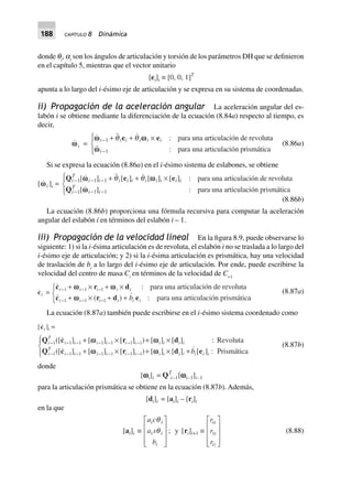 188 CAPÍTULO 8 Dinámica
donde qi
, ai
son los ángulos de articulación y torsión de los parámetros DH que se definieron
en el capítulo 5, mientras que el vector unitario
[ei]i ∫ [0, 0, 1]T
apunta a lo largo del i-ésimo eje de articulación y se expresa en su sistema de coordenadas.
ii) Propagación de la aceleración angular La aceleración angular del es-
labón i se obtiene mediante la diferenciación de la ecuación (8.84a) respecto al tiempo, es
decir,
wwi =
:
:
w w
w
i i i i i i
i
-
-
+ + ¥R
S|
T|
1
1
q qe e para una articulación de revoluta
para una articulación prismática
(8.86a)
Si se expresa la ecuación (8.86a) en el i-ésimo sistema de eslabones, se obtiene
[wwi ]i =
Q e e
Q
i
T
i i i i i i i i i i
i
T
i i
- - -
- - -
+ + ¥R
S|
T|
1 1 1
1 1 1
[ ] [ ] [ ] [ ] :
[ :]
w w
w
q q para una articulación de revoluta
para una articulación prismática
(8.86b)
La ecuación (8.86b) proporciona una fórmula recursiva para computar la aceleración
angular del eslabón i en términos del eslabón i – 1.
iii) Propagación de la velocidad lineal En la figura 8.9, puede observarse lo
siguiente: 1) si la i-ésima articulación es de revoluta, el eslabón i no se traslada a lo largo del
i-ésimo eje de articulación; y 2) si la i-ésima articulación es prismática, hay una velocidad
de traslación de bi
a lo largo del i-ésimo eje de articulación. Por ende, puede escribirse la
velocidad del centro de masa Ci
en términos de la velocidad de Ci-1
ci =
:
( ) :
c r d
c r d e
i i i i i
i i i i i ib
- - -
- - -
+ ¥ + ¥
+ ¥ + +
RST
1 1 1
1 1 1
ww w
w
para una articulación de revoluta
para una articulación prismática
(8.87a)
La ecuación (8.87a) también puede escribirse en el i-ésimo sistema coordenado como
[ci ]i =
Q c r d
Q c r d e
i
T
i i i i i i i i i i
i
T
i i i i i i i i i i i i ib
- - - - - - -
- - - - - - -
+ ¥ + ¥
+ ¥ + ¥ +
RS|
T|
1 1 1 1 1 1 1
1 1 1 1 1 1 1
([ ] [ ] [ ] ) [ ] [ ] :
([ ] [ ] [ ] ) [ ] [ ] [ ] :
ww w
w w
Revoluta
Prismática
(8.87b)
donde
[wwwwwi]i = QT
i–1[wwwwwi–1]i–1
para la articulación prismática se obtiene en la ecuación (8.87b). Además,
[di]i = [ai]i – [ri]i
en la que
[ai]i ∫
a c
a s
b
i i
i i
i
q
q
L
N
MMM
O
Q
PPP
; y [ri]i+1 ∫
r
r
r
ix
iy
iz
L
N
MMM
O
Q
PPP
(8.88)
 