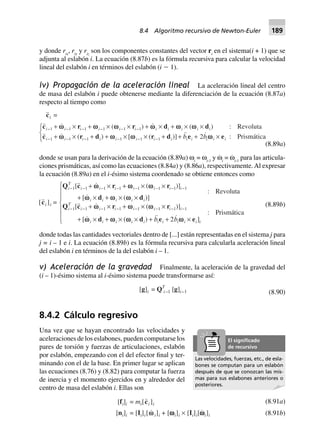 y donde rix
, riy
y riz
son los componentes constantes del vector ri
en el sistema(i + 1) que se
adjunta al eslabón i. La ecuación (8.87b) es la fórmula recursiva para calcular la velocidad
lineal del eslabón i en términos del eslabón (i Ϫ 1).
iv) Propagación de la aceleración lineal La aceleración lineal del centro
de masa del eslabón i puede obtenerse mediante la diferenciación de la ecuación (8.87a)
respecto al tiempo como
Revoluta
Prismática2
(8.89a)
donde se usan para la derivación de la ecuación (8.89a) ωi
= ωi-1
y ω·
i
= ω·
i-1
para las articula-
ciones prismáticas, así como las ecuaciones (8.84a) y (8.86a), respectivamente.Al expresar
la ecuación (8.89a) en el i-ésimo sistema coordenado se obtiene entonces como
2
(8.89b)
donde todas las cantidades vectoriales dentro de [...] están representadas en el sistema j para
j = i – 1 e i. La ecuación (8.89b) es la fórmula recursiva para calcularla aceleración lineal
del eslabón i en términos de la del eslabón i – 1.
v) Aceleración de la gravedad Finalmente, la aceleración de la gravedad del
(i – 1)-ésimo sistema al i-ésimo sistema puede transformarse así:
[g]i = QT
i–1 [g]i–1 (8.90)
8.4.2 Cálculo regresivo
Una vez que se hayan encontrado las velocidades y
aceleraciones de los eslabones, pueden computarse los
pares de torsión y fuerzas de articulaciones, eslabón
por eslabón, empezando con el del efector final y ter-
minando con el de la base. En primer lugar se aplican
las ecuaciones (8.76) y (8.82) para computar la fuerza
de inercia y el momento ejercidos en y alrededor del
centro de masa del eslabón i. Ellas son
(8.91a)[fi]i = mi[ci ]i
[ni]i = [Ii]i[wwi]i + [wwwwwi]i ¥ [Ii]i[wwwwwi]i (8.91b)
Las velocidades, fuerzas, etc., de esla-
bones se computan para un eslabón
después de que se conozcan las mis-
mas para sus eslabones anteriores o
posteriores.
El signiﬁcado
de recursivo
8.4 Algoritmo recursivo de Newton-Euler 189
 