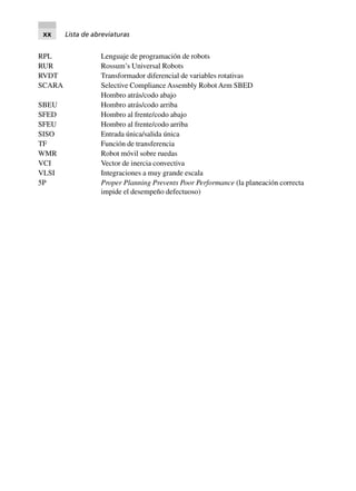 RPL Lenguaje de programación de robots
RUR Rossum’s Universal Robots
RVDT Transformador diferencial de variables rotativas
SCARA Selective Compliance Assembly Robot Arm SBED
Hombro atrás/codo abajo
SBEU Hombro atrás/codo arriba
SFED Hombro al frente/codo abajo
SFEU Hombro al frente/codo arriba
SISO Entrada única/salida única
TF Función de transferencia
WMR Robot móvil sobre ruedas
VCI Vector de inercia convectiva
VLSI Integraciones a muy grande escala
5P Proper Planning Prevents Poor Performance (la planeación correcta
impide el desempeño defectuoso)
xx Lista de abreviaturas
 