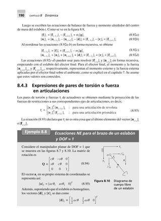 190 CAPÍTULO 8 Dinámica
Luego se escriben las ecuaciones de balance de fuerza y momento alrededor del centro
de masa del eslabón i. Como se ve en la figura 8.9,
(8.92a)[fi]i = [fi–1,i]i – [fi,i+1,]i + mi[g]i
[ni]i = [ni–1,i]i – [ni,i+1]i – [di]i ¥ [fi–1,i]i – [ri]i ¥ [fi,i+1,]i (8.92b)
Al reordenar las ecuaciones (8.92a-b) en forma recursiva, se obtiene
(8.92c)[fi–1,i]i = [fi]i + [fi,i+1,]i – mi[g]i
[ni–1,i]i = [ni]i + [ni,i+1,]i + [di]i ¥ [fi–1,i]i + [ri]i ¥ [fi,i+1]i (8.92d)
Las ecuaciones (8.92c-d) pueden usar para resolver [fi–1,i
]i
y [ni–1,i
]i
en forma recursiva,
empezando con el eslabón del efector final. Para el efector final, el momento y la fuerza
[nn, n+1
]n+1
y [fn, n+1
]n+1
, respectivamente, representan el momento externo y la fuerza externa
aplicadas por el efector final sobre el ambiente, como se explicó en el capítulo 7. Se asume
que estos valores son conocidos.
8.4.3 Expresiones de pares de torsión o fuerza
en articulaciones
Los pares de torsión y fuerzas τi
de actuadores se obtienen mediante la proyección de las
fuerzas de restricciones a sus correspondientes ejes de articulaciones, es decir,
ti =
[ ] [ ] :
[ ] [ ] :
,
,
e n
e f
i i
T
i i i
i i
T
i i i
-
-
R
S|
T|
1
1
para una articulación de revoluta
para una articulación prismática
(8.93)
La ecuación (8.93) declara que τi
no es otra cosa que el último elemento del vector [ni–1,i
]i
o [fi–1,i
]i
.
Ejemplo 8.8 Ecuaciones NE para el brazo de un eslabón
y DOF = 1
Considere el manipulador planar de DOF = 1 que
se muestra en las figuras 8.7 y 8.10. La matriz de
rotación es
Q ∫
c s
s c
q q
q q
-L
N
MMM
O
Q
PPP
0
0
0 0 1
(8.94)
El vector a1
en su propio sistema de coordenadas se
representa así:
[a]1 = [acq1 asq1 0]T
(8.95)
Además, suponiendo que el eslabón es homogéneo,
los vectores [d]1
y [r]2
se dan como
[d]1 ∫ 1
2
1
2
0ac as
T
q qL
NM O
QP
Figura 8.10 Diagrama de
cuerpo libre
de un eslabón
C
O
X1
Y1
␶
g
f x
01
f y
01
 