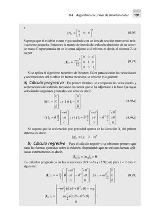 y
[r]2 =
a
T
2
0 0L
NM O
QP (8.96)
Suponga que el eslabón es una viga cuadrada con un área de sección transversal rela-
tivamente pequeña. Entonces la matriz de inercia del eslabón alrededor de su centro
de masa C representada en un sistema adjunto a sí mismo, es decir, el sistema 2, se
da por
[I]2 =
ma2
12
0 0 0
0 1 0
0 0 1
L
N
MMM
O
Q
PPP
(8.97)
Si se aplica el algoritmo recursivo de Newton-Euler para calcular las velocidades
y aceleraciones del eslabón en forma recursiva, se obtiene lo siguiente:
a) Cálculo progresivo En primer término, se computan las velocidades y
aceleraciones del eslabón, tomando en cuenta que se ha adjuntado a la base fija cuyas
velocidades angulares y lineales son cero; es decir,
[wwwww]1 =
0
0
q
L
N
MMM
O
Q
PPP
; y [ ww]1 =
0
0
q
L
N
MMM
O
Q
PPP
(8.98a)
[c]1 = q
q
q
a
s
c
2
0
-L
N
MMM
O
Q
PPP
; y [c]1 = q
q
q
a
s
c
2
0
-L
N
MMM
O
Q
PPP
– q
q
q2
2
0
a
c
s
L
N
MMM
O
Q
PPP
(8.98b)
Se supone que la aceleración por gravedad apunta en la dirección X1
del primer
sistema, es decir,
[g]1 ∫ [g 0 0]T
b) Cálculo regresivo Para el cálculo regresivo se obtienen primero que
nada las fuerzas ejercidas sobre el eslabón. Suponiendo que no existan fuerzas apli-
cadas externamente, es decir,
[f12]2 = [n12]2 = 0
los cálculos progresivos en las ecuaciones (8.91a-b) y (8.92c-d) para i = 2 dan lo
siguiente:
[f1]1 = m a
s
c
c
s
2
0 0
2
q
q
q q
q
q
-L
N
MMM
O
Q
PPP
-
L
N
MMM
O
Q
PPP
F
H
GGG
I
K
JJJ
; [n]1 = m
a2
12
0
0
q
L
N
MMM
O
Q
PPP
(8.99)
[f01]1 =
- + -
-
L
N
MMMM
O
Q
PPPP
m
a
s c mg
m
a
c s
2
2
0
2
2
( )
( )
q q q q
q q q q ;
8.4 Algoritmo recursivo de Newton-Euler 191
 