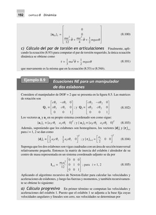 192 CAPÍTULO 8 Dinámica
[n01]1 =
0
0
12 4
1
2
2 2
ma ma mgasq q q+ +
L
N
MMMM
O
Q
PPPP
(8.100)
c) Cálculo del par de torsión en articulaciones Finalmente, apli-
cando la ecuación (8.93) para computar el par de torsión requerido, la única ecuación
dinámica se obtiene como
t =
1
3
ma2
q +
1
2
mgasq (8.101)
que nuevamente es la misma que en la ecuación (8.53) u (8.54b).
Ejemplo 8.9 Ecuaciones NE para un manipulador
de dos eslabones
Considere el manipulador de DOF = 2 que se presenta en la figura 8.5. Las matrices
de rotación son
Q1 ∫
c s
s c
q q
q q
1 1
1 1
0
0
0 0 1
-L
N
MMM
O
Q
PPP
; y Q2 ∫
c s
s c
q q
q q
2 2
2 2
0
0
0 0 1
-L
N
MMM
O
Q
PPP
(8.102)
Los vectores a1
y a2
en su propio sistema coordenado son como sigue:
[a1]1 ∫ [a1cq1 a1sq1 0]T
; y [ a2]2 ∫ [a2cq2 a2sq2 0]T
(8.103)
Además, suponiendo que los eslabones son homogéneos, los vectores [di
]i
y [ri
]i+1
para i = 1, 2 se dan como
[di]i ∫
1
2
1
2
0a c a si i i i
T
q qL
NM O
QP ; y [ri]i+1 =
ai
T
2
0 0
L
NM O
QP (8.104)
Suponga que los dos eslabones son vigas cuadradas con un área de sección transversal
relativamente pequeña. Entonces la matriz de inercia del eslabón i alrededor de su
centro de masa representada en un sistema coordenado adjunto se da por
Ii+1 =
m ai i
2
12
0 0 0
0 1 0
0 0 1
L
N
MMM
O
Q
PPP
; para i = 1, 2 (8.105)
Aplicando el algoritmo recursivo de Newton-Euler para calcular las velocidades y
aceleraciones de eslabones, y luego las fuerzas y momentos, y también recursivamen-
te se obtiene lo siguiente:
a) Cálculo progresivo En primer término se computan las velocidades y
aceleraciones del eslabón 1. Puesto que el eslabón 1 se adjunta a la base fija cuyas
velocidades angulares y lineales son cero, sus velocidades se determinan por
 