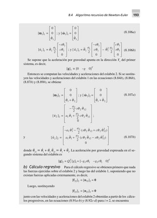 (8.106a)[wwwww1]1 =
0
0
1qN
MMM Q
PL O
PP
; y [ww1]1 =
0
0
1qN
MMM Q
PL O
PP
[c1 ]1 = q
q
q1
1
1
1
2
0
a
s
c
-L
N
MMM
O
Q
PPP
; y [ c1]1 = q
q
q1
1
1
1
2
0
a
s
c
-L
N
MMM
O
Q
PPP
– q
q
q1
2 1
1
1
2
0
a
c
s
L
N
MMM
O
Q
PPP
(8.106b)
Se supone que la aceleración por gravedad apunta en la dirección Y1
del primer
sistema, es decir,
[g]1 ∫ [0 –g 0]T
Entonces se computan las velocidades y aceleraciones del eslabón 2. Si se sustitu-
yen las velocidades y aceleraciones del eslabón 1 en las ecuaciones (8.84b), (8.86b),
(8.87b) y (8.89b), se obtiene
[wwwww2]2 =
0
0
1 2q q+
L
N
MMM
O
Q
PPP
; y [ ww 2]2 =
0
0
1 2q q+
L
N
MMM
O
Q
PPP
[ c2 ]2 =
-
+
L
N
MMMM
O
Q
PPPP
a
s
a
a
c
2
2 12
1 1
2
2 12
2
2
0
q q
q q q ;
(8.107a)
y [c2 ]2 =
- - +
+ -
L
N
MMMM
O
Q
PPPP
a
a
s c
a
a
c s
1 1
2 2
2 12 2 12
2
1 1
2
2 12 2 12
2
2
2
0
( )
( )
q q q q q
q q q q q (8.107b)
donde q
·
12
ϵ q
·
1
+ q
·
2
q¨
12
ϵ q¨
1
+ q¨
2
. La aceleración por gravedad expresada en el se-
gundo sistema del eslabón es
[g]2 = Q = [[g] –g11 1 sq1 –g1cq1 0]TT
b) Cálculo regresivo Para el cálculo regresivo se obtienen primero que nada
las fuerzas ejercidas sobre el eslabón 2 y luego las del eslabón 1, suponiendo que no
existan fuerzas aplicadas externamente, es decir,
[f32]2 = [n32]2 = 0
Luego, sustituyendo
[f23]3 = [n23]3 = 0
junto con las velocidades y aceleraciones del eslabón 2 obtenidas a partir de los cálcu-
los progresivos, en las ecuaciones (8.91a-b) y (8.92c-d) para i = 2, se encuentra
8.4 Algoritmo recursivo de Newton-Euler 193
 