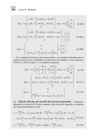194 CAPÍTULO 8 Dinámica
(8.108)
(8.109a)
[f2]2 = m2
- - +
+ -
L
N
MMMM
O
Q
PPPP
a
a
s c
a
a
c s
1 1
2 2
2 12 2 12
2
1 1
2
2 12 2 12
2
2
2
0
( )
( )
q q q q q
q q q q q ; [n2]2 = m2
a2
2
12
12
0
0
q
L
N
MMM
O
Q
PPP
[f12]2 = m2
- - + +
+ - +
L
N
MMMM
O
Q
PPPP
a
a
s c gs
a
a
c s gc
1 1
2 2
2 12 2 12
2
1
1 1
2
2 12 2 12
2
1
2
2
0
( )
( )
q q q q q q
q q q q q q ∫
f
f
x
y
12
12
0
L
N
MMM
O
Q
PPP
[n12]2 =
0
0
2 2 12
2
2 12
2
2 12 2
2
2
12- + +
L
N
MMMM
O
Q
PPPPa
s f
a
c f m
ax y
q q q
∫
0
0
12nz
L
N
MMM
O
Q
PPP
(8.109b)
Si se sustituyen las fuerzas antes mencionadas y los momentos obtenidos para el
eslabón 2 junto con las velocidades y aceleraciones del eslabón 1 en las ecuaciones
(8.91a-b) y (8.92c-d) para i = 1, se obtiene lo siguiente:
(8.110)
(8.111a)
[f1]1 = m1
a
s
c
c
s1
1
1
1 1
2
1
1
2
0 0
q
q
q q
q
q
-L
N
MMM
O
Q
PPP
-
L
N
MMM
O
Q
PPP
F
H
GGG
I
K
JJJ
; [n1]1 = m1
a1
2
1
12
0
0
q
L
N
MMM
O
Q
PPP
[f01]1 =
c f s f m
a
s c
s f c f m
a
c s m g
x y
x y
q q q q q q
q q q q q q
1 12 1 12 1
1
1 1 1 1
2
1 12 1 12 1
1
1 1 1 1
2
1
2
2
0
- - +
+ + - +
L
N
MMMM
O
Q
PPPP
( )
( )
[n01]1 =
0
0
23
1 1
2
1 12 1 12 1
1
1
m a
n a f m g
a
cz y
qq + + +
L
N
MMMM
O
Q
PPPP
(8.111b)
c) Cálculo del par de torsión de las articulaciones Finalmente,
aplicando la ecuación (8.93) para computar el par de torsión requerido, se obtienen
dos ecuaciones dinámicas como
(8.112a)
t1 =
m a1 1
2
1
3
q + 1
2
m2a1a2 sq2 q1
2
+
m a2 2
2
12
3
q + m2g
a
c a c2
12 1 1
2
q q+
F
H
I
K
+ m1g
a1
2
cq1 + m2
a a1 2
2
cq2 q1 + m2a1 a
a
c s1 1
2
2 12 2 12
2
2
( )q q q q q+ -
L
NM O
QP
t2 =
m a2 2
2
12
3
q +
m a a2 1 2
2
[cq2q1 + sq2q1
2
] +
m a2 2
2
gcq12 (8.112b)
 