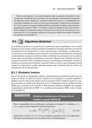 8.5 Algoritmos dinámicos
En la dinámica de robots se resuelven por lo general dos tipos de problemas. Uno se llama
dinámica inversa, donde se dan los parámetros geométricos inerciales del robot, así como los
movimientos de las articulaciones, es decir, sus posiciones, velocidades y aceleraciones, y
se calculan los correspondientes pares de torsión y las fuerzas de articulaciones. El segundo
se llama dinámica progresiva o directa, donde se obtienen las aceleraciones de las articula-
ciones, dados los parámetros geométricos e inerciales. Mientras que la dinámica inversa se
usa para el control de robots, la dinámica directa es esencial para la simulación.Al tomar en
cuenta las ecuaciones de movimiento, ecuación (8.44a), se observa que la dinámica inversa
requiere la evaluación de su lado izquierdo, mientras que la dinámica directa resuelve las
aceleraciones de las articulaciones.
8.5.1 Dinámica inversa
Para el control de un manipulador robótico, particularmente de aquellos basados en la di-
námica de robots, los pares de torsión y fuerzas de los actuadores se calculan mediante la
dinámica inversa. Para tal fin, puede usarse la ecuación (8.44a), donde las matrices y vec-
tores asociados se evalúan en la subsección 8.2.4, o el algoritmo recursivo de Newton-Euler
(RNE) que se presenta en la sección 8.4. Para sistemas robóticos complejos, por ejemplo,
manipuladores industriales de DOF = 6, se prefiere por lo general el RNE, como se ilustra
en el ejemplo 8.9.
Ejemplo 8.10
Como era de esperarse, la ecuación dinámica para la segunda articulación es más
sencilla que la obtenida para la primera. En este ejemplo se demuestran claramente
los diferentes efectos dinámicos, incluido el efecto de Coriolis y el acoplamiento de
velocidad centrífuga, así como los efectos gravitacionales. A partir de las ecuaciones
(8.112a-b), puede verse que el modelo dinámico es bastante complejo, incluso para un
manipulador simple de DOF = 2. Cuando se utiliza el método recursivo de Newton-
Euler, también se encuentran todas las fuerzas de reacción de las articulaciones. Las
ecuaciones (8.112a-b) pueden verificarse con las que se obtuvieron usando el método
de Lagrange en el ejemplo 8.7.
Ejemplo 8.10 Dinámica inversa para el brazo de un
eslabón usando MATLAB
Para el manipulador de un eslabón que se presenta en la figura 8.7, considere a = 1,
m = 1 y que se varíe el ángulo de articulación q como
q = q(0) +
q q
p
p( ) ( )
sen
T
T
t
T
T
t
-
- FH IK
L
NM O
QP0
2
2 (8.113a)
donde ␪i
(0) = 0; ␪i
(T) = ␲ y T = 10 seg. Usando la ecuación (8.113a), las expresiones
del índice de articulación y de las aceleraciones se determinan por
8.5 Algoritmos dinámicos 195
 