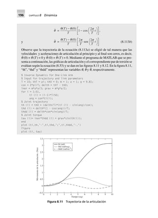 196 CAPÍTULO 8 Dinámica
y
q =
q q p( ) ( )
cos
T
T T
t
-
- FH IK
L
NM O
QP
0
1
2
,
q =
q q p p( ) ( )
sen
T
T T T
t
- FH IK
L
NM O
QP
0 2 2
(8.113b)
Observe que la trayectoria de la ecuación (8.113a) se eligió de tal manera que las
velocidades y aceleraciones de articulación al principio y al final son ceros, es decir,
q
·
(0) = q
·
(T) = 0 y q¨ (0) = q¨ (T) = 0. Mediante el programa de MATLAB que se pre-
senta a continuación, las gráficas de articulación y el correspondiente par de torsión se
evalúan según la ecuación (8.53) y se dan en las figuras 8.11 y 8.12. En la figura 8.11,
“th”, “thd” y “thdd” representan las variables q, q
·
y q¨, respectivamente.
% Inverse Dynamics for One-Link Arm
% Input for trajectory and link parameters
T = 10; thT = pi; th0 = 0; m = 1; a = 1; g = 9.81;
con = 2*pi/T; delth = thT - th0;
iner = m*a*a/3; grav = m*g*a/2;
for i = 1:51,
ti (i) = (i-1)*T/50;
ang = con*ti(i);
% Joint trajectory
th (i) = th0 + (delth/T)*(ti (i) - sin(ang)/con);
thd (i) = delth*(1 - cos(ang))/T;
thdd (i) = delth*con*sin(ang)/T;
% Joint torque
tau (i)= iner*thdd (i) + grav*sin(th(i));
end
plot (ti,th,’-’,ti,thd,’:’,ti,thdd,’-.’)
figure
plot (ti, tau)
Figura 8.11 Trayectoria de la articulación
0 1 2 3 4 5 6 7 8 9 10
Tiempo (seg)
–0.5
0
0.5
1
1.5
2
2.5
3
3.5
Movimientodelaarticulación(Nm)
th (rad)
thd (rad/seg)
thdd (rad/sec )2
 