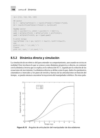 198 CAPÍTULO 8 Dinámica
8.5.2 Dinámica directa y simulación
La simulación de un robot es útil para entender su comportamiento, aun cuando no exista en
realidad. Esto involucra lo que se conoce como dinámica progresiva o directa, en contraste
con la dinámica inversa que se explica en la subsección 8.5.1, seguido por la solución de las
ecuaciones de movimiento. La dinámica directa se define como la que, dados los parámetros
cinemáticos e inerciales y los pares de torsión y fuerzas de las articulaciones en función del
tiempo, se puede entonces encontrar la trayectoria del manipulador robótico. En otras pala-
im = [i11, i12; i21, i22]
%h-vector
h1 = - (m2*a1*a2*th1d(i) + iner21/2*th2d(i))*th2d(i)*sth2;
h2 = iner21/2*sth2*th1d(i)*th1d(i); hv=[h1;h2]
%gamma-vector
cth1 = cos(th1(i)); cth12 = cos(th1(i) + th2(i));
gam1 = m1*g*a1/2*cth1 + m2*g*(a1*cth1 + a2/2*cth12);
gam2 = m1*g*a2/2*cth12; gv = [gam1;gam2]
% Joint torque
tau=im*thdd + hv + gv; tor1(i) = tau(1); tor2(i)=tau(2);
end
plot(ti,th1,’-’,ti,th2,’:’)
figure
plot (ti, tor1,’-’,ti,tor2,’:’)
Figura 8.13 Ángulos de articulación del manipulador de dos eslabones
th1
th2
0 1 2 3 4 5 6 7 8 9 10
Tiempo (seg)
0
0.5
1
1.5
2
2.5
3
3.5
Ángulodelaarticulación(rad)
 