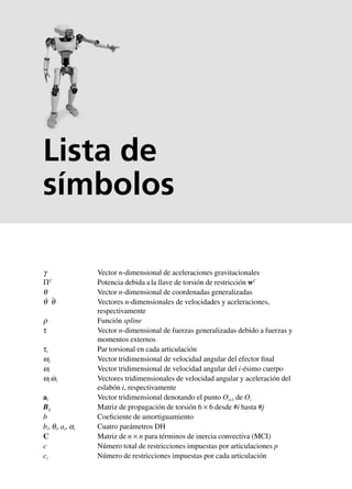 g Vector n-dimensional de aceleraciones gravitacionales
ΠC
Potencia debida ala llave de torsión de restricción wC
q Vector n-dimensional de coordenadas generalizadas
q˙ q¨ Vectores n-dimensionales de velocidades y aceleraciones,
respectivamente
r Función spline
τ Vector n-dimensional de fuerzas generalizadas debido a fuerzas y
momentos externos
τi Par torsional en cada articulación
we Vector tridimensional de velocidad angular del efector final
wi Vector tridimensional de velocidad angular del i-ésimo cuerpo
wi w˙i Vectores tridimensionales de velocidad angular y aceleración del
eslabón i, respectivamente
ai Vector tridimensional denotando el punto Oi+1 de Oi
Bij Matriz de propagación de torsión 6 × 6 desde #i hasta #j
b Coeficiente de amortiguamiento
bi, qi, ai, ai Cuatro parámetros DH
C Matriz de n × n para términos de inercia convectiva (MCI)
c Número total de restricciones impuestas por articulaciones p
ci Número de restricciones impuestas por cada articulación
Lista de
símbolos
 