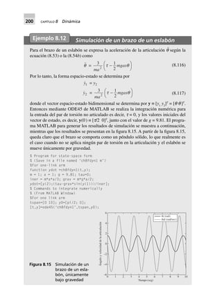 200 CAPÍTULO 8 Dinámica
Ejemplo 8.12 Simulación de un brazo de un eslabón
Para el brazo de un eslabón se expresa la aceleración de la articulación q¨ según la
ecuación (8.53) o la (8.54b) como
q = 3 1
22
ma
mgast q-FH IK (8.116)
Por lo tanto, la forma espacio-estado se determina por
y1 = y2
y2 = 3 1
22
ma
mgast q-FH IK (8.117)
donde el vector espacio-estado bidimensional se determina por y ≡ [y1
y2
]T
= [q q
·
]T
.
Entonces mediante ODE45 de MATLAB se realiza la integración numérica para
la entrada del par de torsión no articulado es decir, t = 0, y los valores iniciales del
vector de estado, es decir, y(0·
) ≡ [t/2 0]T
, junto con el valor de g = 9.81. El progra-
ma MATLAB para generar los resultados de simulación se muestra a continuación,
mientras que los resultados se presentan en la figura 8.15. A partir de la figura 8.15,
queda claro que el brazo se comporta como un péndulo sólido, lo que realmente es
el caso cuando no se aplica ningún par de torsión en la articulación y el eslabón se
mueve únicamente por gravedad.
% Program for state-space form
% (Save in a file named ‘ch8fdyn1 m’)
%For one-link arm
function ydot =ch8fdyn1(t,y);
m = 1; a = 1; g = 9.81; tau=0;
iner = m*a*a/3; grav = m*g*a/2;
ydot=[y(2);(tau-grav*sin(y(1)))/iner];
% Commands to integrate numerically
% (From MATLAB Window)
%For one link arm
tspan=[0 10]; y0=[pi/2; 0];
[t,y]=ode45(‘ch8fdyn1’,tspan,y0);
0
–6
–4
1 2 3 4 5 6 7 8 9 10
Tiempo (seg)
–2
0
2
4
6
Ánguloyvelocidaddelaarticulación
th (rad)
thd (rad/sec)
Figura 8.15 Simulación de un
brazo de un esla-
bón, únicamente
bajo gravedad
 