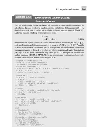 Ejemplo 8.13 Simulación de un manipulador
de dos eslabones
Para un manipulador de dos eslabones, el vector de aceleración bidimensional de
articulación p¨ puede resolverse algebraicamente en la forma de la ecuación (8.114),
donde la matriz de inercia y el vector asociados se dan en las ecuaciones (8.56)-(8.58).
La forma espacio-estado se obtiene entonces como
y1 = y2
y2 = I–1
(ttttt – h – ggggg) (8.118)
donde el vector espacio-estado de cuatro dimensiones se determina por y ≡ [y1
y2
]T
,
en la que los vectores bidimensionales y1
y y2
son y1
≡ [q1
q2
]T
y y2
≡ [q˙
1
q˙
2
]T
. Parecido
al brazo de un eslabón, las entradas para el manipulador de dos eslabones también se
toman como ceros, es decir, τ1
= τ2
= 0, y los valores iniciales del vector de estado es
y(0) = [0 0 0 0]T
, junto con el valor de g como g = 9.81. La integración numérica se
realiza mediante ODE45 de MATLAB, lo que se muestra a continuación. Los resul-
tados de simulación se presentan en la figura 8.20.
% Program for state-space form
% (Save in a file named ‘ch8fdyn2 m’)
%Simulation of two-link manipulator
function ydot =ch8fdyn2(t,y);
m1 = 1; m2 = 1; a1 = 2; a2 = 1; g = 9.81; iner21 = m2*a1*a2;
tau1 = 0; tau2 = 0;
th1=y(1); th2 =y(2); th1d=y(3); th2d=y(4);
%Inertia matrix
sth2 = sin(th2); cth2 = cos(th2);
i22 = m2*a2*a2/3;
i21 = i22 + iner21*cth2/2; i12 = i21;
i11 = i22 + m1*a1*a1/3 + m2*a1*a1 + iner21*cth2;
im = [i11, i12; i21, i22];
%h-vector
h1 = - (m2*a1*a2*th1d + iner21/2*th2d)*th2d*sth2;
h2 = iner21/2*sth2*th1d*th1d;
hv=[h1;h2];
%gamma-vector
cth1 = cos(th1); cth12 = cos(th1 + th2);
gam1 = m1*g*a1/2*cth1 + m2*g*(a1*cth1 + a2/2*cth12);
gam2 = m1*g*a2/2*cth12;
gv = [gam1;gam2];
% RHS
tau=[tau1;tau2];
phi=tau-hv-gv; thdd=imphi;
ydot=[y(3);y(4);thdd(1);thdd(2)];
% Commands to integrate numerically
% (From MATLAB Window)
%For two-link manipulator
tspan=[0 10]; y0=[0;0;0;0];
[t,y]=ode45(‘ch8fdyn2’,tspan,y0);
8.5 Algoritmos dinámicos 201
 