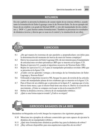 EJERCICIOS
8.1 ¿De qué manera los teoremas de ejes paralelos y perpendiculares son útiles para
la determinación del momento de inercia de masa de formas complejas?
8.2 Derive las ecuaciones de Euler-Lagrange (EL) de movimiento para el manipulador
de articulaciones revoluto-prismáticas (RP) que se muestra en la figura 5.25.
8.3 Repita el ejercicio 8.2, usando el algoritmo recursivo de Newton-Euler (NE).
8.4 Repita los ejercicios 8.2 y 8.3 para el manipulador prismático-revoluto (PR) que
se presenta en la figura 5.26.
8.5 ¿Cuáles son las aparentes ventajas y desventajas de las formulaciones de Euler-
Lagrange y Newton-Euler?
8.6 Utilizando el algoritmo recursivo NE, busque los pares de torsión de las articula-
ciones del manipulador planar de tres eslabones que se muestra en la figura 5.24.
8.7 Para el brazo de un eslabón que se presenta en la figura 8.7, suponga que el esla-
bón no tiene masa y que el efector final tiene una masa m. Derive su ecuación de
movimiento. ¿Cómo se compara con la que se da en la ecuación (8.53)?
8.8 Defina la dinámica inversa y directa de un manipulador robótico.
8.9 ¿Qué es una forma espacio-estado? ¿Cuál es su origen?
EJERCICIOS BASADOS EN LA WEB
Basándose en búsquedas en la web, busque las respuestas a las siguientes preguntas:
8.10 Mencione tres ejemplos de software comerciales que sean capaces de ejecutar la
dinámica de un manipulador robótico.
8.11 ¿Qué otras formulaciones dinámicas posibles hay para la dinámica de robots?
8.12 ¿Hay software disponibles para una arquitectura específica de un robot?
RESUMEN
En este capítulo se presenta la dinámica de cuerpo rígido de un sistema robótico, usando
tanto la formulación de Euler-Lagrange como la de Newton-Euler. Se da un ejemplo del
brazo de un eslabón y un grado de libertad (DOF), y otro del manipulador de dos eslabo-
nes y DOF = 2, para ilustrar ambas formulaciones. También se presentan los resultados
de dinámica inversa y directa que se usan en el control y la simulación de un robot.
Ejercicios basados en la web 203
 