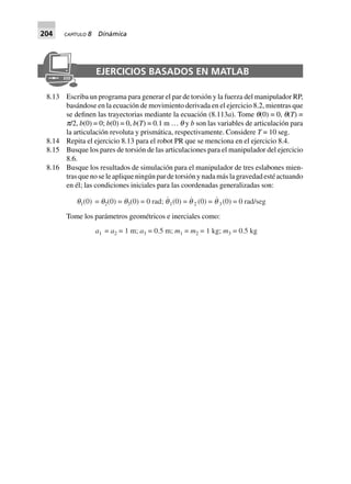 204 CAPÍTULO 8 Dinámica
EJERCICIOS BASADOS EN MATLAB
8.13 Escriba un programa para generar el par de torsión y la fuerza del manipulador RP,
basándose en la ecuación de movimiento derivada en el ejercicio 8.2, mientras que
se definen las trayectorias mediante la ecuación (8.113a). Tome q(0) = 0, q(T) =
p/2, b(0) = 0; b(0) = 0, b(T) = 0.1 m … q y b son las variables de articulación para
la articulación revoluta y prismática, respectivamente. Considere T = 10 seg.
8.14 Repita el ejercicio 8.13 para el robot PR que se menciona en el ejercicio 8.4.
8.15 Busque los pares de torsión de las articulaciones para el manipulador del ejercicio
8.6.
8.16 Busque los resultados de simulación para el manipulador de tres eslabones mien-
tras que no se le aplique ningún par de torsión y nada más la gravedad esté actuando
en él; las condiciones iniciales para las coordenadas generalizadas son:
q1(0) = q2(0) = q3(0) = 0 rad; q1(0) = q 2 (0) = q 3(0) = 0 rad/seg
Tome los parámetros geométricos e inerciales como:
a1 = a2 = 1 m; a3 = 0.5 m; m1 = m2 = 1 kg; m3 = 0.5 kg
 
