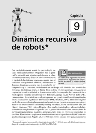 Estática 205
Dinámica recursiva
de robots*
Este capítulo introduce una de las metodologías ba-
sadas en los complementos ortogonales para la gene-
ración automática de algoritmos dinámicos, a saber,
las dinámicas inversa y directa. Como se mencionó en
el capítulo 8, la dinámica inversa es esencial para el
control de manipuladores robóticos, mientras que la
dinámica directa es necesaria para la simulación por
computadora y el control de retroalimentación en tiempo real. Además, para resolver los
problemas de dinámica inversa o directa de un sistema robótico complejo, se necesita un
conjunto de ecuaciones dinámicas de movimiento del robot en estudio, las cuales se definen
en el capítulo 8 usando las formulaciones de Euler-Lagrange (EL) y Newton-Euler (NE).
Las ecuaciones de movimiento resultantes pueden ser ecuaciones diferenciales ordinarias
(ODE) o ecuaciones algebraicas diferenciales (DAE) (Shabana, 1994). El mismo conjunto
puede obtenerse mediante planteamientos alternativos, por ejemplo, complementos ortogo-
nales de las restricciones de velocidad (Huston y Passerello, 1974), las ecuaciones de Kane
(Kane y Levinson, 1983) y otros. De entre ellos, muchos investigadores adoptaron el plan-
teamiento de complementos ortogonales para la generación automática de las ecuaciones de
movimiento para sistemas mecánicos complejos, tales como los robots que se estudian en
este libro. Uno de estos complementos es el complemento ortogonal natural (NOC) que ori-
ginalmente propusieron Ángeles y Lee (1988) para robots seriales, pero que generalizaron
Capítulo
9
Se sabe que los algoritmos recursivos
proporcionan algoritmos de compu-
tación eﬁcientes y numéricamente
estables.
¿Por qué recursivo?
* Este capítulo requiere la comprensión exhaustiva de los capítulos 7 y 8. Por lo tanto, sólo debe impartirse a estu-
diantes de posgrado, es decir, alumnos del nivel M. Tech./M.S./Ph.D.
 