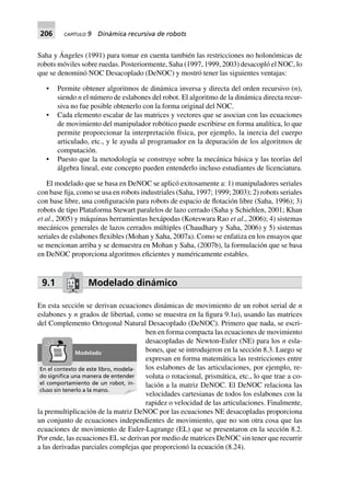 206 CAPÍTULO 9 Dinámica recursiva de robots
Saha y Ángeles (1991) para tomar en cuenta también las restricciones no holonómicas de
robots móviles sobre ruedas. Posteriormente, Saha (1997, 1999, 2003) desacopló el NOC, lo
que se denominó NOC Desacoplado (DeNOC) y mostró tener las siguientes ventajas:
• Permite obtener algoritmos de dinámica inversa y directa del orden recursivo (n),
siendo n el número de eslabones del robot. El algoritmo de la dinámica directa recur-
siva no fue posible obtenerlo con la forma original del NOC.
• Cada elemento escalar de las matrices y vectores que se asocian con las ecuaciones
de movimiento del manipulador robótico puede escribirse en forma analítica, lo que
permite proporcionar la interpretación física, por ejemplo, la inercia del cuerpo
articulado, etc., y le ayuda al programador en la depuración de los algoritmos de
computación.
• Puesto que la metodología se construye sobre la mecánica básica y las teorías del
álgebra lineal, este concepto pueden entenderlo incluso estudiantes de licenciatura.
El modelado que se basa en DeNOC se aplicó exitosamente a: 1) manipuladores seriales
con base fija, como se usa en robots industriales (Saha, 1997; 1999; 2003); 2) robots seriales
con base libre, una configuración para robots de espacio de flotación libre (Saha, 1996); 3)
robots de tipo Plataforma Stewart paralelos de lazo cerrado (Saha y Schiehlen, 2001; Khan
et al., 2005) y máquinas herramientas hexápodas (Koteswara Rao et al., 2006); 4) sistemas
mecánicos generales de lazos cerrados múltiples (Chaudhary y Saha, 2006) y 5) sistemas
seriales de eslabones flexibles (Mohan y Saha, 2007a). Como se enfatiza en los ensayos que
se mencionan arriba y se demuestra en Mohan y Saha, (2007b), la formulación que se basa
en DeNOC proporciona algoritmos eficientes y numéricamente estables.
9.1 Modelado dinámico
En esta sección se derivan ecuaciones dinámicas de movimiento de un robot serial de n
eslabones y n grados de libertad, como se muestra en la figura 9.1a), usando las matrices
del Complemento Ortogonal Natural Desacoplado (DeNOC). Primero que nada, se escri-
ben en forma compacta las ecuaciones de movimiento
desacopladas de Newton-Euler (NE) para los n esla-
bones, que se introdujeron en la sección 8.3. Luego se
expresan en forma matemática las restricciones entre
los eslabones de las articulaciones, por ejemplo, re-
voluta o rotacional, prismática, etc., lo que trae a co-
lación a la matriz DeNOC. El DeNOC relaciona las
velocidades cartesianas de todos los eslabones con la
rapidez o velocidad de las articulaciones. Finalmente,
la premultiplicación de la matriz DeNOC por las ecuaciones NE desacopladas proporciona
un conjunto de ecuaciones independientes de movimiento, que no son otra cosa que las
ecuaciones de movimiento de Euler-Lagrange (EL) que se presentaron en la sección 8.2.
Por ende, las ecuaciones EL se derivan por medio de matrices DeNOC sin tener que recurrir
a las derivadas parciales complejas que proporcionó la ecuación (8.24).
En el contexto de este libro, modela-
do signiﬁca una manera de entender
el comportamiento de un robot, in-
cluso sin tenerlo a la mano.
Modelado
 