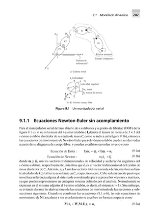 9.1.1 Ecuaciones Newton-Euler sin acomplamiento
Para el manipulador serial de lazo abierto de n eslabones y n grados de libertad (DOF) de la
figura 9.1 a), si mi es la masa del i-ésimo eslabón e Ii denota el tensor de inercia de 3 × 3 del
i-ésimo eslabón alrededor de su centro de masa Ci como se indica en la figura 9.1b), entonces
las ecuaciones de movimiento de Newton-Euler para el i-ésimo eslabón pueden ser derivadas
a partir de su diagrama de cuerpo libre, y pueden escribirse en orden inverso como
Ecuación de Euler : Iiwwi + wwwwwi ¥ Iiwwwwwi = ni
Ecuación de Newton : mici = fi
(9.1a)
(9.1b)
donde vi y v
.
i son los vectores tridimensionales de velocidad y aceleración angulares del
i-ésimo eslabón, respectivamente, mientras que c¨i es el vector tridimensional del centro de
masaalrededordeCi.Además,ni yfi sonlosvectorestridimensionalesdelmomentoresultan-
tealrededordeCi ylafuerzaresultanteenCi,respectivamente.Cabeseñalarenestepuntoque
no se hace referencia alguna al sistema de coordenadas para expresar los vectores y matrices,
ya que pueden representarse en cualquier sistema definido por el analista. Normalmente se
expresan en el sistema adjunto al i-ésimo eslabón, es decir, el sistema (i + 1). Sin embargo,
se evitarán durante las derivaciones de las ecuaciones de movimiento de las secciones y sub-
secciones siguientes. Cuando se combinan las ecuaciones (9.1 a-b), las seis ecuaciones de
movimiento de NE escalares y sin acoplamiento se escriben en forma compacta como
Miti + WiMiEiti = wi (9.2a)
X
1
2
3
#2
#1
O1
O2
O3
Oi Oi+1
#ii
Y
Z
Sistema de
referencia F
a) Cadena serial
i + 1
On
n
#n
Efector terminal
Cuerpo compuesto i
O
ci
fi
ni
vi (velocidad)
i
(velocidad angular)
ω
Ci
mi
iI
: masa
: tensor de inercia
b) El i-ésimo cuerpo libre
Figura 9.1 Un manipulador serial
9.1 Modelado dinámico 207
 