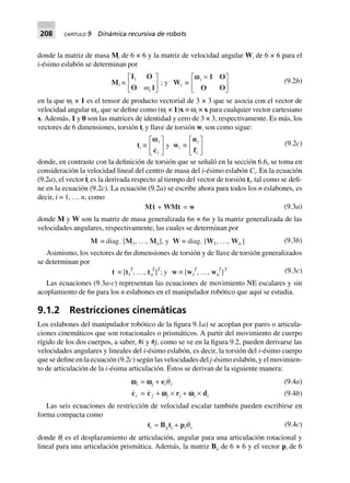 208 CAPÍTULO 9 Dinámica recursiva de robots
donde la matriz de masa Mi de 6 × 6 y la matriz de velocidad angular Wi de 6 × 6 para el
i-ésimo eslabón se determinan por
Mi ∫
I O
O 1
i
im
L
NM O
QP ; y Wi ∫
wwi ¥L
NM O
QP
1 O
O O
(9.2b)
en la que ωi × 1 es el tensor de producto vectorial de 3 × 3 que se asocia con el vector de
velocidad angular ωi, que se define como (ωi × 1)x ≡ ωi × x para cualquier vector cartesiano
x. Además, 1 y 0 son las matrices de identidad y cero de 3 × 3, respectivamente. Es más, los
vectores de 6 dimensiones, torsión ti y llave de torsión wi son como sigue:
ti ∫
wwi
ic
L
NM O
QP y wi ∫
n
f
i
i
L
NM O
QP (9.2c)
donde, en contraste con la definición de torsión que se señaló en la sección 6.6, se toma en
consideración la velocidad lineal del centro de masa del i-ésimo eslabón Ci. En la ecuación
(9.2a), el vector t
·
i es la derivada respecto al tiempo del vector de torsión ti, tal como se defi-
ne en la ecuación (9.2c). La ecuación (9.2a) se escribe ahora para todos los n eslabones, es
decir, i = 1, … n, como
Mt + WMt = w (9.3a)
donde M y W son la matriz de masa generalizada 6n × 6n y la matriz generalizada de las
velocidades angulares, respectivamente, las cuales se determinan por
M ∫ diag. [M1, º, Mn], y W ∫ diag. [W1, º, Wn ] (9.3b)
Asimismo, los vectores de 6n dimensiones de torsión y de llave de torsión generalizados
se determinan por
t ∫ [t1
T
, º, tn
T
]T
; y w ∫ [w1
T
, º, wn
T
]T (9.3c)
Las ecuaciones (9.3a-c) representan las ecuaciones de movimiento NE escalares y sin
acoplamiento de 6n para los n eslabones en el manipulador robótico que aquí se estudia.
9.1.2 Restricciones cinemáticas
Los eslabones del manipulador robótico de la figura 9.1a) se acoplan por pares o articula-
ciones cinemáticos que son rotacionales o prismáticos. A partir del movimiento de cuerpo
rígido de los dos cuerpos, a saber, #i y #j, como se ve en la figura 9.2, pueden derivarse las
velocidades angulares y lineales del i-ésimo eslabón, es decir, la torsión del i-ésimo cuerpo
que se define en la ecuación (9.2c) según las velocidades del j-ésimo eslabón, y el movimien-
to de articulación de la i-ésima articulación. Éstos se derivan de la siguiente manera:
wwwwwi = wwwwwj + eiqi
ci = c j + wwwwwj ¥ rj + wwwwwi ¥ di
(9.4a)
(9.4b)
Las seis ecuaciones de restricción de velocidad escalar también pueden escribirse en
forma compacta como
ti = Bijtj + piqi (9.4c)
donde qi es el desplazamiento de articulación, angular para una articulación rotacional y
lineal para una articulación prismática. Además, la matriz Bij de 6 × 6 y el vector pi de 6
 