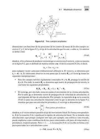 dimensiones son funciones de las posiciones de los centros de masas de los dos cuerpos su-
cesivos Ci y Cj de la figura 9.2 y el eje de la articulación que los une, a saber, ei. Lo anterior
se define como
Bij ∫
1 O
c 1 1ij ¥
L
NM O
QP y pi ∫
e
e d
i
i i¥
L
NM O
QP (9.4d)
donde cij × 1 es el tensor de producto vectorial que se asocia con el vector cij como se muestra
en la figura 9.2, que es definido de manera similar a vi × 1 de la ecuación (9.2b), es decir,
(cij ¥ 1)x = cij ¥ x
para cualquier vector cartesiano tridimensional arbitrario x. El vector cij se determina por
cij = –di – rj. Es interesante observar en este punto que la matriz Bij y el vector pi tienen las
siguientes interpretaciones:
• Para dos cuerpos móviles rígidamente conectados #i y #j, Bij propaga la torsión de
#j a #i. Por ende, la matriz Bij se denomina aquí matriz de propagación de torsión, la
cual tiene las siguientes propiedades:
BijBjk = Bik ; Bii = 1; y Bij
–1
= Bji (9.5a)
• El vector pi, por otro lado, toma en cuenta el movimiento de la i-ésima articulación.
Por lo tanto, pi se denomina vector de propagación de velocidad de articulación, el
cual depende del tipo de articulación. Por ejemplo, la expresión de pi en la ecuación
(9.4d) es para una articulación rotacional como la que se presenta en la figura 9.2,
mientras que para una articulación prismática, el vector pi se determina por
pi ∫
0
ei
L
NM O
QP : Para juntas prismáticas (9.5b)
donde ei es el vector unitario paralelo al eje del movimiento lineal. En forma correspondien-
te, q
·
i de la ecuación (9.4c) significará la rapidez de articulación lineal. No se tratarán otras
articulaciones aquí porque cualquier otro tipo, por ejemplo, una esférica o una roscada,
puede emplearse como combinación de tres pares rotacionales o de pares de rotacionales y
prismáticos, respectivamente. Para i = 1, …, n, la ecuación (9.4c) se escribe en forma com-
pacta para todas las n articulaciones como
t = Nqq, donde N ∫ Nl Nd (9.6a)
#j
#i
#k
Sistema de
referencia inercial
O
ci
cj
cik
cjk
Ck
cij
Cj
rj
di Ci
ei
ej
pi
Figura 9.2 Tres cuerpos acoplados
9.1 Modelado dinámico 209
 