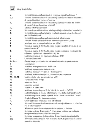 ci Vector tridimensional denotando el centro de masa Ci del origen F
c˙i c¨i Vectores tridimensionales de velocidad y aceleración lineales del centro
de masa deleslabón i, respectivamente
di Vectores tridimensionales de velocidad y aceleración lineal del centro
de masa Ci desde el punto de origen Oi
ess Error de estado estacionario
ei Vector unitario tridimensional a lo largo del eje de la i-ésima articulación
fij Vector tridimensional de la fuerza resultante ejercida sobre el eslabón i
por el eslabón j en Oi
g Vector tridimensional de aceleración debida a la gravedad
h Vector n-dimensional de términos de inercia convectiva (VCI)
I Matriz de inercia generalizada de n × n (GIM)
Ii Tensor de inercia de 3 × 3 del i-ésimo cuerpo o eslabón alrededor de su
centro de masa, Ci
I
∼
i Tensor de inercia de 3 × 3 del i-ésimo cuerpo compuesto consistente de
eslabones rígidamente conectados, a #iy #n
J Matriz jacobiana de 6 × 6 para un robot de n DOF
k Constante de resorte
kp, kv, ki Ganancias proporcionales, derivativas e integrales, respectivamente
L Lagrangiano
M Matriz de masa generalizada de 6n × 6n
M
∼
Matriz de masa compuesta de 6n × 6n
Mi Matriz de masa de 6 × 6 para el i-ésimo cuerpo
M
∼
i Matriz de masa de 6 × 6 para el i-ésimo cuerpo compuesto
M
∼
w, M
∼
i, M
∼
e Matrices de 6n × 6n que constituyen MCI
mi Masa del i-ésimo cuerpo
m Momento lineal
m∼ Momento angular
N Matriz NOC de 6n × 6n
Nd Matriz de bloque diagonal de 6n × 6n de las matrices DeNOC
Nl Matriz triangular de bloque inferior de 6n × 6n de las matrices DeNOC
Nu Matriz triangular de bloque superior de 6n × 6n de las matrices DeNOC
n Grado de libertad del sistema completo
ni Grado de libertad relativo de cada articulación
nij Vector tridimensional del momento resultante ejercido sobre el eslabón i
por el eslabón j en Oi
p Número de pares cinemáticos o articulaciones en el sistema
p Vector de posición de un punto P. El vector de posición de cualquier
otro punto se representa de forma semejante
pi Vector de propagación 6-dimensional de movimiento de articulación
[p]F Representación del vector P en el sistema fijo F. Representación similar
para otros sistemas
xxii Lista de símbolos
 