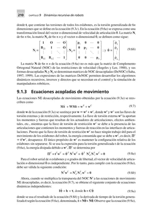 210 CAPÍTULO 9 Dinámica recursiva de robots
donde t, que contiene las torsiones de todos los eslabones, es la torsión generalizada de 6n
dimensiones que se define en la ecuación (9.3c). En la ecuación (9.6a) se expresa como una
transformación lineal del vector n-dimensional de velocidad de articulación θ
·
. La matriz Ni
de 6n × 6n, la matriz Nd de 6n × n y el vector n-dimensional θ
·
, se definen como sigue:
Nl ∫
1 O O
B 1 O
B B 1
21
1 2n n
L
N
MMMM
O
Q
PPPP
; Nd ∫
p 0 0
0 p 0
0 0 pn
1
2
L
N
MMMM
O
Q
PPPP
; y qq ∫
q
q
q
1
2
n
L
N
MMMMM
O
Q
PPPPP
(9.6b)
La matriz N de 6n × n de la ecuación (9.6a) no es más que la matriz de Complemento
Ortogonal Natural (NOC) de las restricciones de velocidad (Ángeles y Lee, 1988), y sus
formas desacopladas Nl y Nd se denominan matrices de NOC desacopladas (DeNOC) (Saha,
1997; 1999). Las expresiones de las matrices DeNOC permiten desarrollar los algoritmos
dinámicos recursivos, inversos y directos que se necesitan en el control y la simulación de
manipuladores robóticos.
9.1.3 Ecuaciones acopladas de movimiento
Las ecuaciones NE desacopladas de movimiento obtenidas por la ecuación (9.3a) se rees-
criben como
Mt + WMt = wE
+ wC (9.7)
donde w de la ecuación (9.3a) se sustituye por w ϵ wE
+ wC
, donde wE
y wC
son las llaves de
torsión externas y de restricción, respectivamente. La llave de torsión externa wE
la aportan
los momentos y fuerzas que resultan de los actuadores de articulaciones, efectos ambien-
tales, etc., mientras que la llave de torsión de restricción wC
se debe a la presencia de las
articulaciones que contienen los momentos y fuerzas de reacción en las interfaces de articu-
laciones. Puesto que la llave de torsión de restricción wC
no hace ningún trabajo útil para el
movimiento de los eslabones del robot, la energía consumida que se debe a wC
, es decir, PC
ϵ tT
wC
, desaparece. El único propósito de wC
es mantener la configuración relativa de los
eslabones sin separarse. Si se usa la expresión para la torsión generalizada t de la ecuación
(9.6a), la energía disipada debido a wC
, PC
se determina por
PPPPPC
∫ tT
wC
∫ qqT
NT
wC
∫ qT
NT
d NT
l wC
= 0 (9.8a)
Para el robot serial de n eslabones y n grados de libertad, el vector de velocidad de articu-
lación n-dimensional θ
·
es independiente. Por lo tanto, para cumplir con la ecuación (9.8a),
debe ser válida la siguiente condición:
NT
wC
∫ NT
d NT
l wC
= 0 (9.8b)
Ahora, cuando se multiplica la transpuesta del NOC NT
a las ecuaciones de movimiento
NE desacopladas, es decir, la ecuación (9.7), se obtiene el siguiente conjunto de ecuaciones
dinámicas independientes:
Iqq + h = ttttt, donde h ∫ Cq (9.9a)
donde se usa el resultado de la ecuación (9.8b) y la derivada de tiempo de la torsión genera-
lizada t según la ecuación (9.6a), denominada, t
·
= Np¨ + N
·
p
·
. Observe que la ecuación (9.9a),
 