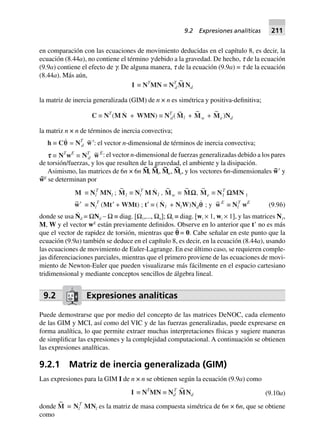 en comparación con las ecuaciones de movimiento deducidas en el capítulo 8, es decir, la
ecuación (8.44a), no contiene el término g debido a la gravedad. De hecho, t de la ecuación
(9.9a) contiene el efecto de g. De alguna manera, t de la ecuación (9.9a) = t de la ecuación
(8.44a). Más aún,
I ∫ NT
MN ∫ NT
d
~
MNd
la matriz de inercia generalizada (GIM) de n × n es simétrica y positiva-definitiva;
C ∫ NT
(M N + WMN) ∫ NT
d(
~
Ml +
~
Mw +
~
Me)Nd
la matriz n × n de términos de inercia convectiva;
h ∫ Cqq = NT
d
~w¢: el vector n-dimensional de términos de inercia convectiva;
ttttt ∫ NT
wE
∫ NT
d
~wE: el vector n-dimensional de fuerzas generalizadas debido a los pares
de torsión/fuerzas, y los que resulten de la gravedad, el ambiente y la disipación.
Asimismo, las matrices de 6n × 6n M
~
, M
~
i, M
~
w, M
~
e, y los vectores 6n-dimensionales w~Ј y
w~E
se determinan por
M ∫ Nl
T
MNl ;
~
Ml ∫ Nl
T
M Nl ,
~
Mw ∫
~
MW,
~
Me ∫ N1
T
WMN 1
~w¢ ∫ Nl
T
(Mt¢ + WMt) ; t¢ ∫ ( Nl + NlW)Ndqq ; y ~wE
∫ Nl
T
wE
(9.9b)
donde se usa N
·
d = ΩNd – Ω ≡ diag. [Ω1,..., Ωn]; Ωi ≡ diag. [wi × 1, wi × 1], y las matrices N1,
M, W y el vector wE
están previamente definidos. Observe en lo anterior que tЈ no es más
que el vector de rapidez de torsión, mientras que p¨ = 0. Cabe señalar en este punto que la
ecuación (9.9a) también se deduce en el capítulo 8, es decir, en la ecuación (8.44a), usando
las ecuaciones de movimiento de Euler-Lagrange. En ese último caso, se requieren comple-
jas diferenciaciones parciales, mientras que el primero proviene de las ecuaciones de movi-
miento de Newton-Euler que pueden visualizarse más fácilmente en el espacio cartesiano
tridimensional y mediante conceptos sencillos de álgebra lineal.
9.2 Expresiones analíticas
Puede demostrarse que por medio del concepto de las matrices DeNOC, cada elemento
de las GIM y MCI, así como del VIC y de las fuerzas generalizadas, puede expresarse en
forma analítica, lo que permite extraer muchas interpretaciones físicas y sugiere maneras
de simplificar las expresiones y la complejidad computacional. A continuación se obtienen
las expresiones analíticas.
9.2.1 Matriz de inercia generalizada (GIM)
Las expresiones para la GIM I de n × n se obtienen según la ecuación (9.9a) como
I ∫ NT
MN ∫ Nd
T ~
MNd (9.10a)
donde
~
M ∫ Nl
T
MNl es la matriz de masa compuesta simétrica de 6n × 6n, que se obtiene
como
9.2 Expresiones analíticas 211
 