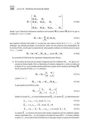 212 CAPÍTULO 9 Dinámica recursiva de robots
~
M ∫
~
~ ~
~ ~ ~
~ ~ ~ ~
M
M B M
M B M B M
M B M B M B M
1
2 21 2
3 31 3 32 3
1 2 3
sym
n n n n n n nº
L
N
MMMMMM
O
Q
PPPPPP
(9.10b)
donde “sym” denota los elementos simétricos de la matriz M
~
. La matriz M
~
i de 6 × 6, que se
evalúa de i = n a i = 1 como
~
Mi ∫ Mi +
k i
n
= +
Â
1
BT
ki Mk Bki (9.10c)
que requiere cálculos del orden n2
, ya que hay una suma a través de k = i + 1, ..., n. Sin
embargo, una mirada profunda a la ecuación, junto con las primeras dos propiedades de
la misma (9.5a), revela que la expresión de suma puede evaluarse en forma recursiva para
i = n, ..., 1 como
~
Mi ∫ Mi + BT
i+1,i
~
Mi+1 Bi+1,i donde
~
Mn ∫ Mn (9.10d)
La ecuación (9.10d) tiene las siguientes interpretaciones físicas:
1) Es la matriz de masa de un cuerpo compuesto por los eslabones #n, ..., #i, que se co-
nectan en forma rígida. Esto se denomina el cuerpo compuesto i, como se indica en
la figura 9.1a), cuyo nombre puede justificarse a partir de las matrices de bloque M
~
i.
En la ecuación (9.10d), si i = n, entonces
~
Mn = Mn ∫
I O
O 1
n
nm
L
NM O
QP (9.11a)
y para i = n – 1,
~
Mn-1 = Mn–1 + BT
n,n–1
~
Mn Bn,n–1 (9.11b)
lo que puede reescribirse como
~
Mn-1 ∫
~ ~
~ ~
I 1
1 1
n n
n nm
- -
- -
- ¥
¥
L
N
MM
O
Q
PP
1 1
1 1
dd
d
(9.11c)
donde el escalar m~
n–1, el vector tridimensional c
~
n–1 y la matriz I
~
n–1 se determinan por
~mn-1 ∫ mn–1 + ~mn, donde ~mn = mn
~
ddn-1 ∫ mn cn,n–1 +
~
dn , donde
~
dn = 0
~
In-1 ∫ In–1 +
~
In –
~
dn-1 ¥ (cn,n–1 ¥ 1), donde
~
In = In
(9.12a)
(9.12b)
(9.12c)
La matriz I
~
n–1 es el tensor de inercia del cuerpo compuesto por los eslabones rígida-
mente conectados #(n – 1) y #n respecto al centro de masa del (i – 1)-ésimo eslabón,
es decir, Ci-1, en el cual el tercer término no es más que el que se asocia con la transfe-
 