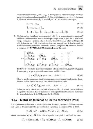 rencia de la definición de In de Cn a Cn–1, es decir, parecido al teorema de ejes paralelos
que se proporciona en la subsección 8.1.3. Si se continúa con i = n – 2, ..., 1, el escalar
m~
i, el vector tridimensional c
~
i y la matriz I
~
i de 3 × 3 se calculan como sigue:
~mi = mi + ~mi+1
~
ddi ∫ mi+1ci+1,i +
~
di+1
~
Ii = Ii +
~
Ii+1 –
~
di+1 ¥ (ci+1,i ¥ 1) – ci+1,i ¥ (
~
di ¥ 1)
(9.13a)
(9.13b)
(9.13c)
2) El efecto de inercia del cuerpo compuesto (i + 1), I
~
i+1 se toma en cuenta respecto a Ci
y se suma con el tensor de inercia del eslabón i respecto a Ci,Ii para dar la inercia del
cuerpo compuesto i respecto a Ci, es decir, I
~
i. Otros términos, a saber, los bloques 21
y 22 de la ecuación (9.11c), se incluyen de forma parecida para definir la matriz de
masa del cuerpo compuesto i, o la matriz de masa compuesto M
~
i. Entonces, usando
la expresión I ; Nd
T
M
~
Nd, la GIM simétrica I se escribe como
I ∫
p M p
p M B p p M p
p M B p p M B p p M p
p M B p p M B p p M B p p M p
1 1 1
2 2 21 1 2 2 2
3 3 31 1 3 3 32 2 3 3 3
1 1 2 2 3 3
T
T T
T T T
n
T
n n n
T
n n n
T
n n n
T
n n
sym
~
~ ~
~ ~ ~
~ ~ ~ ~
º º º
º º
º
º
L
N
MMMMMM
O
Q
PPPPPP
(9.14a)
donde “sym” denota los elementos simétricos y los elementos (i, j) de la GIM, que se
denotan por iij, lo que se proporciona en forma analítica como
iij ∫ pT
i
~
Mi Bij pj, para i = n, º, 1; j = i, º, 1 (9.14b)
Observe que los elementos simétricos que aparecen encima de los elementos diago-
nales de la GIM en la ecuación (9.14a) pueden expresarse como
iji ∫ pT
j BT
ij
~
Mi pi, para i = n ,º, 1; j = i – 1 ,º, 1 (9.14c)
En la ecuación (9.14a), iij = iji. Por ende, sólo se necesita calcular (9.14b) o (9.14c) en
el algoritmo dinámico. En los ejemplos de este capítulo se calcularán los elementos
del triángulo inferior de la GIM por medio de (9.14b).
9.2.2 Matriz de términos de inercia convectiva (MCI)
Las expresiones analíticas de la matriz de términos de inercia convectiva (MCI) se determi-
nan según la definición de MCI que se señaló en seguida de la ecuación (9.9), es decir,
C ∫ NT
(M N + WMN) ∫ NT
d (
~
Ml +
~
Mw +
~
Me)Nd (9.15a)
donde las matrices M
~
l, M
~
w y M
~
e de 6n × 6n se reproducen según la ecuación (9.9b) como
~
Ml ∫ NT
l M Nl ;
~
Mw ∫
~
MWWWWW ∫ NT
l MNlWWWWW; y
~
Me ∫ NT
l WMNl (9.15b)
9.2 Expresiones analíticas 213
 