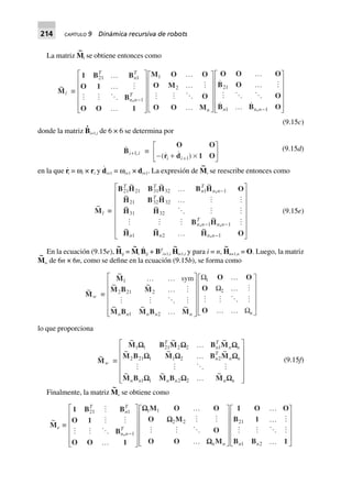 214 CAPÍTULO 9 Dinámica recursiva de robots
La matriz M
~
l se obtiene entonces como
~
Ml ∫
1 B B
O 1
B
O O 1
M O O
O M
O
O O M
O O O
B O
O
B B O
,
,
21 1
1
1
2
T
n
T
n n
T
n n n n
º
º
º
L
N
MMMMM
O
Q
PPPPP
º
º
º
L
N
MMMM
O
Q
PPPP
º
º
º
L
N
MMMMM
O
Q
PPPPP
-
-
21
1 1
(9.15c)
donde la matriz B
·
i+1,i de 6 × 6 se determina por
,Bi i+1 ∫
O O
r d 1 O- + ¥
L
NM O
QP+( )i i 1
(9.15d)
en la que r
·
i = ωi × ri y d
·
i+1 = ωi+1 × di+1. La expresión de M
~
i se reescribe entonces como
~
Ml ∫
B H B H B H O
H B H
H H
B H
H H H O
,
, ,
,
21 21 31 32 1 1
21 32 32
31 32
1 1
121
T T
n
T
n n
T
n n
T
n n
n n n n
~ ~ ~
~ ~
~ ~
~
~ ~ ~
º
º
º
L
N
MMMMMM
O
Q
PPPPPP
-
- -
-
(9.15e)
En la ecuación (9.15e), H
~
ij = M
~
i B
·
ij + BT
i+1,i H
~
i+1,i y para i = n, H
~
n+1,n = O. Luego, la matriz
M
~
w de 6n × 6n, como se define en la ecuación (9.15b), se forma como
~
Mw ∫
~
~ ~
~ ~ ~
M
M B M
M B M B M
O O
O
O
1
2 21 2
1 2
1
2
º º
º
º
L
N
MMMMM
O
Q
PPPPP
º
º
º º
L
N
MMMM
O
Q
PPPP
sym
n n n n n n
W
W
W
lo que proporciona
~
Mw ∫
~ ~ ~
~ ~ ~
~ ~ ~
M B M B M
M B M B M
M B M B M
1 1 21 2 2 1
2 21 1 1 2 2
1 1 2 2
WW W W
W W W
W W W
T
n
T
n n
n
T
n n
n n n n n n
º
º
º
L
N
MMMMM
O
Q
PPPPP
(9.15f)
Finalmente, la matriz M
~
e se obtiene como
~
Me ∫
1 B B
O 1
B
O O 1
M O O
O M
O
O O M
1 O O
B 1
B B 1
,
21 1
1
1 1
2 2 21
1 2
T
n
T
n n
T
n n n n
-
º
L
N
MMMMM
O
Q
PPPPP
º
º
L
N
MMMM
O
Q
PPPP
º
º
º
L
N
MMMM
O
Q
PPPP
WW
W
W
 