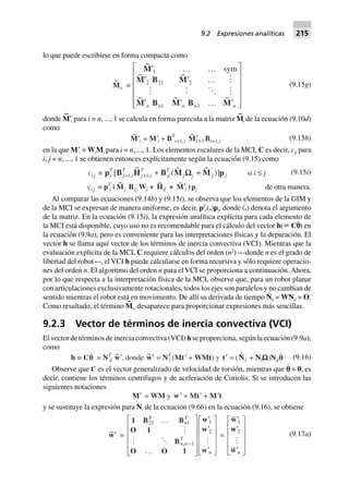 lo que puede escribirse en forma compacta como
~
Me ∫
~
~ ~
~ ~ ~
M
M B M
M B M B M
¢ º º
¢ ¢ º
¢ ¢ º ¢
L
N
MMMMM
O
Q
PPPPP
1
2 21 2
1 2
sym
n n n n n
(9.15g)
donde M
~
؅i para i = n, ..., 1 se calcula en forma parecida a la matriz M
~
i de la ecuación (9.10d)
como
~
M¢i = M¢i + BT
i+1,i
~
¢+Mi 1 Bi+1,i (9.15h)
en la que M؅i = WiMi para i = n, ..., 1. Los elementos escalares de la MCI, C es decir, cij para
i, j = n, ..., 1 se obtienen entonces explícitamente según la ecuación (9.15) como
ci j ∫ p B H B M M pi
T
j i
T
j i
T
ji
T
j j j j[
~
(
~ ~
)], ,+ +
¢
+ +1 1 WW si i £ j (9.15i)
ci j ∫ pT
i (
~
Mj Bij Wj +
~
Hij +
~
M¢i )pj de otra manera.
Al comparar las ecuaciones (9.14b) y (9.15i), se observa que los elementos de la GIM y
de la MCI se expresan de manera uniforme, es decir, pT
i(.)pj, donde (.) denota el argumento
de la matriz. En la ecuación (9.15i), la expresión analítica explícita para cada elemento de
la MCI está disponible, cuyo uso no es recomendable para el cálculo del vector h(; Cp
·
) en
la ecuación (9.9a), pero es conveniente para las interpretaciones físicas y la depuración. El
vector h se llama aquí vector de los términos de inercia convectiva (VCI). Mientras que la
evaluación explícita de la MCI, C requiere cálculos del orden (n2
) —donde n es el grado de
libertad del robot—, el VCI h puede calcularse en forma recursiva y sólo requiere operacio-
nes del orden n. El algoritmo del orden n para el VCI se proporciona a continuación. Ahora,
por lo que respecta a la interpretación física de la MCI, observe que, para un robot planar
con articulaciones exclusivamente rotacionales, todos los ejes son paralelos y no cambian de
sentido mientras el robot está en movimiento. De allí su derivada de tiempo N
·
d = WNd = O.
Como resultado, el término M
~
w desaparece para proporcionar expresiones más sencillas.
9.2.3 Vector de términos de inercia convectiva (VCI)
El vector de términos de inercia convectiva (VCI) h se proporciona, según la ecuación (9.9a),
como
h ∫ Cqq = NT
d
~w¢, donde ~w¢ = NT
l (Mt¢ + WMt) y t¢ = (Nl + NlWWWWW)Ndq (9.16)
Observe que tЈ es el vector generalizado de velocidad de torsión, mientras que p¨ = 0, es
decir, contiene los términos centrífugos y de aceleración de Coriolis. Si se introducen las
siguientes notaciones
M¢ = WM y w¢ = Mt¢ + M¢t
y se sustituye la expresión para Ni de la ecuación (9.6b) en la ecuación (9.16), se obtiene
~w¢ =
1 B B
O 1
B
O O 1
w
w
w
,
21 1
1
1
2
T
n
T
n n
T
n
º
º
L
N
MMMMM
O
Q
PPPPP
¢
¢
¢
L
N
MMMM
O
Q
PPPP-
=
~
~
~
w
w
w
¢
¢
¢
L
N
MMMM
O
Q
PPPP
1
2
n
(9.17a)
9.2 Expresiones analíticas 215
 