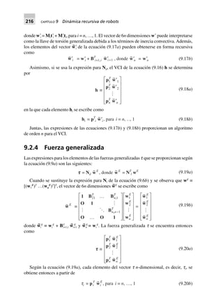 216 CAPÍTULO 9 Dinámica recursiva de robots
donde wЈi = MitЈi + MЈiti, para i = n, …, 1. El vector de 6n dimensiones wЈ puede interpretarse
como la llave de torsión generalizada debida a los términos de inercia convectiva. Además,
los elementos del vector w~Јi de la ecuación (9.17a) pueden obtenerse en forma recursiva
como
~w¢i = w¢i + BT
i+1,i
~w¢ +i 1 , donde ~w¢n = w¢n (9.17b)
Asimismo, si se usa la expresión para Nd, el VCI de la ecuación (9.16) h se determina
por
h ∫
p w
p w
p w
1 1
2 2
T
T
n
T
n
~
~
~
¢
¢
¢
L
N
MMMMM
O
Q
PPPPP
(9.18a)
en la que cada elemento hi se escribe como
hi = pT
i
~w¢i, para i = n, º, 1 (9.18b)
Juntas, las expresiones de las ecuaciones (9.17b) y (9.18b) proporcionan un algoritmo
de orden n para el VCI.
9.2.4 Fuerza generalizada
Las expresiones para los elementos de las fuerzas generalizadas t que se proporcionan según
la ecuación (9.9a) son las siguientes:
ttttt = Nd
~wE
, donde ~wE
= NT
l wE (9.19a)
Cuando se sustituye la expresión para Nl de la ecuación (9.6b) y se observa que wE
≡
[(w1
E
)T
…(wn
E
)T
]T
, el vector de 6n dimensiones w~E
se escribe como
~wE
∫
1 B B
O 1
B
O O 1
w
w
w
,
21 1
1
1
2
T
n
T
n n
T
E
E
n
E
º
º
L
N
MMMMM
O
Q
PPPPP
L
N
MMMMM
O
Q
PPPPP
-
,
=
~
~
~
w
w
w
1
2
E
E
n
E
L
N
MMMMM
O
Q
PPPPP
(9.19b)
donde w~
i
E
≡ wi
E
+ BT
i+1,i w~
i+1
E
y w~ E
n ≡ wi
E
. La fuerza generalizada t se encuentra entonces
como
ttttt ∫
p w
p w
p w
1 1
2 2
T E
T E
n
T
n
E
~
~
~
L
N
MMMMM
O
Q
PPPPP
(9.20a)
Según la ecuación (9.19a), cada elemento del vector t n-dimensional, es decir, ti, se
obtiene entonces a partir de
ti = pi
T ~wi
E
, para i = n, º, 1 (9.20b)
 