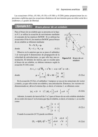 Las ecuaciones (9.9a), (9.14b), (9.15i) o (9.18b) y (9.20b) juntas proporcionan las ex-
presiones explícitas para las ecuaciones dinámicas de movimiento para un robot serial de n
eslabones y n grados de libertad.
Ejemplo 9.1 Brazo planar de un eslabón
Para el brazo de un eslabón que se presenta en la figu-
ra 9.3, se utiliza la ecuación de movimiento mediante
el concepto de las matrices DeNOC. Si se utilizan las
ecuaciones (9.6a-b), las matrices DeNOC para el brazo
de un eslabón se obtienen mediante
donde
N = Nl Nd = p,
Nl = 1, y Nd = p (9.21)
Observe en lo anterior que no se puso el subíndice
1 al vector p de 6 dimensiones de propagación de la
velocidad de articulaciones, ya que sólo hay una ar-
ticulación. El término de inercia, que es escalar para
el brazo de un eslabón, se obtiene entonces según la
ecuación (9.14b) como
I(∫ i11) = pT ~
Mp = eT
Ie + m(e ¥ d)T
(e ¥ d) ;
donde p ∫
e
e d¥
L
NM O
QP;
~
M ∫ M =
I O
O 1m
L
NM O
QP (9.22a)
En la ecuación (9.22a), el subíndice 1 tampoco se usa en las notaciones de vector
y matriz, ya que sólo existe un eslabón y una articulación. Entonces, los vectores tri-
dimensionales e y d en el sistema fijo, es decir, el sistema 1, se obtienen como
[e]1 ∫ [0 0 1]T
; [d]1 ∫
1
2
1
2
0ac as
T
q qL
NM O
QP (9.22b)
Además, la matriz de inercia I de 3 × 3 para el brazo de un solo eslabón alrededor
de su centro de masa C en la trama que fija el eslabón, es decir, el sistema 1, se escribe
como
[I]2 =
ma2
12
0 0 0
0 1 0
0 0 1
L
N
MMM
O
Q
PPP
(9.22c)
Usando la ecuación (8.72) puede escribirse
[I]1 = Q[I]2 QT
=
ma
c s c
s c s
2
2
2
12
0
0
0 0 1
q q q
q q q
L
N
MMM
O
Q
PPP
(9.22d)
O
C
X2
Y2
Y1
X1
q
t
mg
a
Figura 9.3 Brazo de un
eslabón
9.2 Expresiones analíticas 217
 
