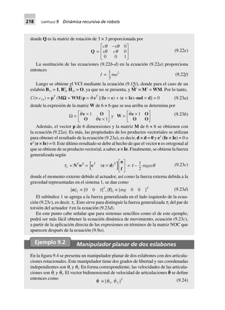 218 CAPÍTULO 9 Dinámica recursiva de robots
donde Q es la matriz de rotación de 3 × 3 proporcionada por
Q =
c s
s c
q q
q q
-
N
ML
MM Q
PO
PP
0
0
0 0 1
(9.22e)
La sustitución de las ecuaciones (9.22b-d) en la ecuación (9.22a) proporciona
entonces
I =
1
3
ma2
(9.22f)
Luego se obtiene el VCI mediante la ecuación (9.15i), donde para el caso de un
eslabón B11 = 1, BT
21 H
~
21 = O, ya que no se presenta, y M
~
Ј ≡ MЈ = WM. Por lo tanto,
C(∫ c11) = pT
(MWWWWW + WM)p = q eT
[(Ie ¥ e) + (e ¥ Ie)–md ¥ d] = 0 (9.23a)
donde la expresión de la matriz W de 6 × 6 que se usa arriba se determina por
W = q
q
e O
O e
¥
¥
L
NM O
QP1
1
y W = qe O
O O
¥L
NM O
QP1 (9.23b)
Además, el vector p de 6 dimensiones y la matriz M de 6 × 6 se obtienen con
la ecuación (9.22a). Es más, las propiedades de los productos vectoriales se utilizan
para obtener el resultado de la ecuación (9.23a), es decir, d × d = 0 y eT
(Ie × Ie) = 0 o
eT
(e × Ie) = 0. Este último resultado se debe al hecho de que el vector e es ortogonal al
que se obtiene de su producto vectorial, a saber, e × Ie. Finalmente, se obtiene la fuerza
generalizada según
t1 = NT
wE
= e e d
nT T
( )¥
L
NM O
QPf
= t –
1
2
mgasq (9.23c)
donde el momento externo debido al actuador, así como la fuerza externa debida a la
gravedad representadas en el sistema 1, se dan como
[n]1 ∫ [0 0 t]T
, [f]1 ∫ [mg 0 0 ]T (9.23d)
El subíndice 1 se agrega a la fuerza generalizada en el lado izquierdo de la ecua-
ción (9.23c), es decir, t1. Esto sirve para distinguir la fuerza generalizada t1 del par de
torsión del actuador t en la ecuación (9.23d).
En este punto cabe señalar que para sistemas sencillos como el de este ejemplo,
podrá ser más fácil obtener la ecuación dinámica de movimiento, ecuación (9.23c),
a partir de la aplicación directa de las expresiones en términos de la matriz NOC que
aparecen después de la ecuación (9.9a).
Ejemplo 9.2 Manipulador planar de dos eslabones
En la figura 9.4 se presenta un manipulador planar de dos eslabones con dos articula-
ciones rotacionales. Este manipulador tiene dos grados de libertad y sus coordenadas
independientes son q1 y q2. En forma correspondiente, las velocidades de las articula-
ciones son q
·
1 y q
·
2. El vector bidimensional de velocidad de articulaciones p
·
se define
entonces como
qq ∫ [q1, q 2 ]T (9.24)
 