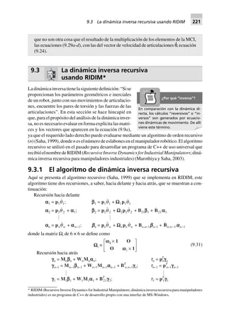 9.3 La dinámica inversa recursiva
usando RIDIM*
Ladinámicainversatienelasiguientedefinición:“Sise
proporcionan los parámetros geométricos e inerciales
de un robot, junto con sus movimientos de articulacio-
nes, encuentre los pares de torsión y las fuerzas de las
articulaciones”. En esta sección se hace hincapié en
que, para el propósito del análisis de la dinámica inver-
sa, no es necesario evaluar en forma explícita las matri-
ces y los vectores que aparecen en la ecuación (9.9a),
ya que el requerido lado derecho puede evaluarse mediante un algoritmo de orden recursivo
(n) (Saha, 1999), donde n es el número de eslabones en el manipulador robótico. El algoritmo
recursivo se utilizó en el pasado para desarrollar un programa de C++ de uso universal que
recibióelnombredeRIDIM(RecursiveInverseDynamicsforIndustrialManipulators;diná-
mica inversa recursiva para manipuladores industriales) (Marothiya y Saha, 2003).
9.3.1 El algoritmo de dinámica inversa recursiva
Aquí se presenta el algoritmo recursivo (Saha, 1999) que se implementa en RIDIM; este
algoritmo tiene dos recursiones, a saber, hacia delante y hacia atrás, que se muestran a con-
tinuación:
Recursión hacia delante
aaaaa1 = p1q1; bbbbb1 = p1q1 + WWWWW1p1q1
aaaaa2 = p2q 2 + aaaaa1; bbbbb2 = p2q 2 + WWWWW2p2q 2 + B21bbbbb1 + B21 aaaaa1
aaaaan = pnq n + aaaaan–1; bbbbbn = pnq n + WWWWWnpnq n + Bn,n–1bbbbbn–1 + ,Bn n-1aaaaan–1
donde la matriz Ωi de 6 × 6 se define como
Recursión hacia atrás
WWWWWi ∫
ww
w
i
i
1 O
O 1
¥
¥
L
NM O
QP (9.31)
gggggn = Mnbbbbbn + WnMnaaaaan; tn = pT
ngggggn
gggggn–1 = Mn–1bbbbbn–1 + Wn–1Mn–1aaaaan–1 + BT
n,n–1gggggn; tn–1 = pT
n–1gggggn–1
ggggg1 = M1bbbbb1 + W1M1aaaaa1 + BT
21ggggg2; t1 = pT
1ggggg1
que no son otra cosa que el resultado de la multiplicación de los elementos de la MCI,
las ecuaciones (9.29a-d), con las del vector de velocidad de articulaciones θ
·
, ecuación
(9.24).
* RIDIM (Recursive Inverse Dynamics for Industrial Manipulators; dinámica inversa recursiva para manipuladores
industriales) es un programa de C++ de desarrollo propio con una interfaz de MS-Windows.
En comparación con la dinámica di-
recta, los cálculos “reversivos” o “in-
versos” son generados por ecuacio-
nes dinámicas de movimiento. De allí
viene este término.
¿Por qué “inversa”?
9.3 La dinámica inversa recursiva usando RIDIM 221
 